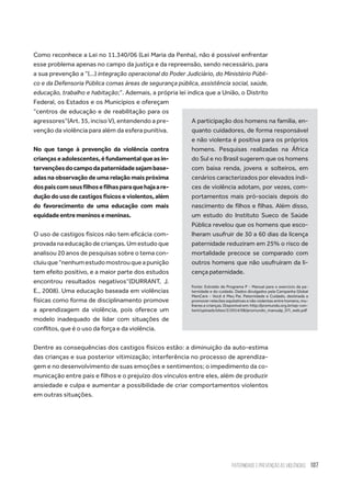 Paternidade e Prevenção às Violências 107
Como reconhece a Lei no 11.340/06 (Lei Maria da Penha), não é possível enfrentar
esse problema apenas no campo da justiça e da repreensão, sendo necessário, para
a sua prevenção a “(...) integração operacional do Poder Judiciário, do Ministério Públi-
co e da Defensoria Pública comas áreas de segurança pública, assistência social, saúde,
educação, trabalho e habitação;”. Ademais, a própria lei indica que a União, o Distrito
Federal, os Estados e os Municípios e ofereçam
“centros de educação e de reabilitação para os
agressores”(Art. 35, inciso V), entendendo a pre-
venção da violência para além da esfera punitiva.
No que tange à prevenção da violência contra
criançaseadolescentes,éfundamentalqueasin-
tervençõesdocampodapaternidadesejambase-
adas na observação de uma relação mais próxima
dospaiscomseusfilhosefilhasparaquehajaare-
dução do uso de castigos físicos e violentos, além
do favorecimento de uma educação com mais
equidadeentremeninosemeninas.
O uso de castigos físicos não tem eficácia com-
provada na educação de crianças. Um estudo que
analisou 20 anos de pesquisas sobre o tema con-
cluiuque“nenhumestudomostrouqueapunição
tem efeito positivo, e a maior parte dos estudos
encontrou resultados negativos”(DURRANT, J.
E., 2008). Uma educação baseada em violências
físicas como forma de disciplinamento promove
a aprendizagem da violência, pois oferece um
modelo inadequado de lidar com situações de
conflitos, que é o uso da força e da violência.
Dentre as consequências dos castigos físicos estão: a diminuição da auto-estima
das crianças e sua posterior vitimização; interferência no processo de aprendiza-
gem e no desenvolvimento de suas emoções e sentimentos; o impedimento da co-
municação entre pais e filhos e o prejuízo dos vínculos entre eles, além de produzir
ansiedade e culpa e aumentar a possibilidade de criar comportamentos violentos
em outras situações.
A participação dos homens na família, en-
quanto cuidadores, de forma responsável
e não violenta é positiva para os próprios
homens. Pesquisas realizadas na África
do Sul e no Brasil sugerem que os homens
com baixa renda, jovens e solteiros, em
cenários caracterizados por elevados índi-
ces de violência adotam, por vezes, com-
portamentos mais pró-sociais depois do
nascimento de filhos e filhas. Além disso,
um estudo do Instituto Sueco de Saúde
Pública revelou que os homens que esco-
lheram usufruir de 30 a 60 dias da licença
paternidade reduziram em 25% o risco de
mortalidade precoce se comparado com
outros homens que não usufruíram da li-
cença paternidade.
Fonte: Extraído de Programa P - Manual para o exercício da pa-
ternidade e do cuidado. Dados divulgados pela Campanha Global
MenCare - Você é Meu Pai. Paternidade e Cuidado, destinada a
promover relacões equitativas e não violentas entre homens, mu-
lheres e crianças. Disponível em: http://promundo.org.br/wp-con-
tent/uploads/sites/2/2014/08/promundo_manualp_07i_web.pdf
 
