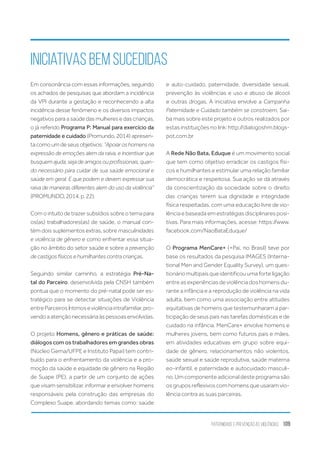 Paternidade e Prevenção às Violências 109
Em consonância com essas informações, seguindo
os achados de pesquisas que abordam a incidência
da VPI durante a gestação e reconhecendo a alta
incidência desse fenômeno e os diversos impactos
negativos para a saúde das mulheres e das crianças,
o já referido Programa P: Manual para exercício da
paternidade e cuidado (Promundo, 2014) apresen-
ta como um de seus objetivos: “Apoiaroshomensna
expressão de emoções alem da raiva, e incentivar que
busquem ajuda, seja de amigos ou profissionais, quan-
do necessário para cuidar de sua saúde emocional e
saúde em geral. E que podem e devem expressar sua
raiva de maneiras diferentes alem do uso da violência”
(PROMUNDO, 2014, p. 22).
Comointuitodetrazersubsídiossobreotemapara
os(as) trabalhadores(as) de saúde, o manual con-
tém dois suplementos extras, sobre masculinidades
e violência de gênero e como enfrentar essa situa-
ção no âmbito do setor saúde e sobre a prevenção
de castigos físicos e humilhantes contra crianças.
Seguindo similar caminho, a estratégia Pré-Na-
tal do Parceiro, desenvolvida pela CNSH também
pontua que o momento do pré-natal pode ser es-
tratégico para se detectar situações de Violência
entreParceirosÍntimoseviolênciaintrafamiliar,pro-
vendoaatençãonecessáriaàspessoasenvolvidas.
O projeto Homens, gênero e práticas de saúde:
diálogos com os trabalhadores em grandes obras
(Núcleo Gema/UFPE e Instituto Papai) tem contri-
buído para o enfrentamento da violência e a pro-
moção da saúde e equidade de gênero na Região
de Suape (PE), a partir de um conjunto de ações
que visam sensibilizar, informar e envolver homens
responsáveis pela construção das empresas do
Complexo Suape, abordando temas como: saúde
iniciativas bem sucedidas
e auto-cuidado, paternidade, diversidade sexual,
prevenção às violências e uso e abuso de álcool
e outras drogas. A iniciativa envolve a Campanha
Paternidade e Cuidado também se constroem. Sai-
ba mais sobre este projeto e outros realizados por
estas instituições no link: http://dialogoshm.blogs-
pot.com.br
A Rede Não Bata, Eduque é um movimento social
que tem como objetivo erradicar os castigos físi-
cos e humilhantes e estimular uma relação familiar
democrática e respeitosa. Sua ação se dá através
da conscientização da sociedade sobre o direito
das crianças terem sua dignidade e integridade
física respeitadas, com uma educação livre de vio-
lência e baseada em estratégias disciplinares posi-
tivas. Para mais informações, acesse: https://www.
facebook.com/NaoBataEduque/
O Programa MenCare+ (+Pai, no Brasil) teve por
base os resultados da pesquisa IMAGES (Interna-
tional Men and Gender Equality Survey), um ques-
tionário multipaís que identificou uma forte ligação
entre as experiências de violência dos homens du-
rante a infância e a reprodução de violência na vida
adulta, bem como uma associação entre atitudes
equitativas de homens que testemunharam a par-
ticipação de seus pais nas tarefas domésticas e de
cuidado na infância. MenCare+ envolve homens e
mulheres jovens, bem como futuros pais e mães,
em atividades educativas em grupo sobre equi-
dade de gênero, relacionamentos não violentos,
saúde sexual e saúde reprodutiva, saúde materna
eo-infantil, e paternidade e autocuidado masculi-
no. Um componente adicional deste programa são
os grupos reflexivos com homens que usaram vio-
lência contra as suas parceiras.
 