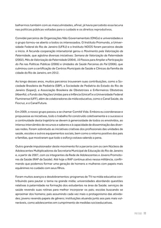 Prefácio 11
balharmos também com as masculinidades, afinal, já havia percebido essa lacuna
nas políticas públicas voltadas para o cuidado e os direitos reprodutivos.
Convidei parceiros de Organizações Não Governamentais (ONGs) e universidades e
o grupo tornou-se aberto a todos os interessados. O Instituto Promundo, a Univer-
sidade Federal do Rio de Janeiro (UFRJ) e o Instituto NOOS foram parceiros desde
o início. A fecunda cooperação intersetorial gerou o Movimento pela Valorização da
Paternidade, que aglutina diversas iniciativas: Semana de Valorização da Paternidade
(2002), Mês de Valorização da Paternidade (2004), 10 Passos para Ampliar a Participação
do Pai nas Políticas Públicas (2006) e Unidades de Saúde Parceiras do Pai (2006), que
culminou com a certificação de Centros Municipais de Saúde e Clínicas da Família da
cidade do Rio de Janeiro, em 2012.
Ao longo desses anos, muitos parceiros trouxeram suas contribuições, como a So-
ciedade Brasileira de Pediatria (SBP), a Sociedade de Pediatria do Estado do Rio de
Janeiro (Soperj), a Associação Brasileira de Obstetrizes e Enfermeiros Obstetras
(Abenfo), o Fundo das Nações Unidas para a Infância (Unicef) e a Universidade Federal
Fluminense (UFF), além de colaboradores da mídia educativa, como o Canal Saúde, da
Fiocruz, e o Canal Futura.
Em 2009, o nosso grupo passou a se chamar Comitê Vida. Embora eu coordenasse e
propusesse as iniciativas, todo o trabalho foi construído coletivamente e o sucesso e
a continuidade desta trajetória se devem à generosidade de todos os envolvidos, ao
intensointercâmbioderecursosesabereseàcapacidadededisseminaçãodasdiver-
sas redes. Foram sobretudo as iniciativas criativas dos profissionais das unidades de
saúde, escolas e outros equipamentos sociais, bem como o retorno positivo dos pais
e famílias, que mostraram que todo o esforço estava valendo a pena.
Outro grande impulsionador deste movimento foi a parceria com os cem Núcleos de
Adolescentes Multiplicadores da Secretaria Municipal de Educação do Rio de Janeiro
e, a partir de 2007, com os integrantes da Rede de Adolescentes e Jovens Promoto-
res da Saúde (RAP da Saúde). Até hoje o RAP continua ativo nessa militância, confir-
mando que podemos formar uma geração de homens e mulheres com papeis mais
equânimes no cuidado com seus filhos.
Foram muitos avanços e desdobramentos: programas de TV na mídia educativa con-
tribuindo para pautar o tema na grande mídia; universidades abordando questões
relativas à paternidade na formação dos estudantes na área da Saúde; serviços de
saúde revendo suas rotinas para melhor incorporar os pais; escolas buscando se
aproximar dos homens; pais assumindo cada vez mais o protagonismo das ativida-
des; jovens revendo papeis de gênero; instituições atuando junto aos pais mais vul-
neráveis, como adolescentes em cumprimento de medidas socioeducativas.
 