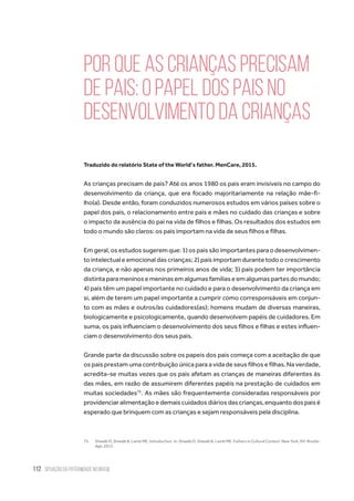 112 situação da paternidade no brasil
Por que as crianças precisam
de pais: o papel dos pais no
desenvolvimento da crianças
Traduzido do relatório State of the World’s father. MenCare, 2015.
As crianças precisam de pais? Até os anos 1980 os pais eram invisíveis no campo do
desenvolvimento da criança, que era focado majoritariamente na relação mãe-fi-
lho(a). Desde então, foram conduzidos numerosos estudos em vários países sobre o
papel dos pais, o relacionamento entre pais e mães no cuidado das crianças e sobre
o impacto da ausência do pai na vida de filhos e filhas. Os resultados dos estudos em
todo o mundo são claros: os pais importam na vida de seus filhos e filhas.
Em geral, os estudos sugerem que: 1) os pais são importantes para o desenvolvimen-
to intelectual e emocional das crianças; 2) pais importam durante todo o crescimento
da criança, e não apenas nos primeiros anos de vida; 3) pais podem ter importância
distintaparameninosemeninasemalgumasfamíliaseemalgumaspartesdomundo;
4) pais têm um papel importante no cuidado e para o desenvolvimento da criança em
si, além de terem um papel importante a cumprir como corresponsáveis em conjun-
to com as mães e outros/as cuidadores(as); homens mudam de diversas maneiras,
biologicamente e psicologicamente, quando desenvolvem papéis de cuidadores. Em
suma, os pais influenciam o desenvolvimento dos seus filhos e filhas e estes influen-
ciam o desenvolvimento dos seus pais.
Grande parte da discussão sobre os papeis dos pais começa com a aceitação de que
os pais prestam uma contribuição única para a vida de seus filhos e filhas. Na verdade,
acredita-se muitas vezes que os pais afetam as crianças de maneiras diferentes às
das mães, em razão de assumirem diferentes papéis na prestação de cuidados em
muitas sociedades75
. As mães são frequentemente consideradas responsáveis por
providenciaralimentaçãoedemaiscuidadosdiáriosdascrianças,enquantodospaisé
esperado que brinquem com as crianças e sejam responsáveis pela disciplina.
75.	 Shwalb D, Shwalb B, Lamb ME. Introduction. In: Shwalb D, Shwalb B, Lamb ME. Fathers in Cultural Context. New York, NY: Routle-
dge; 2013.
 