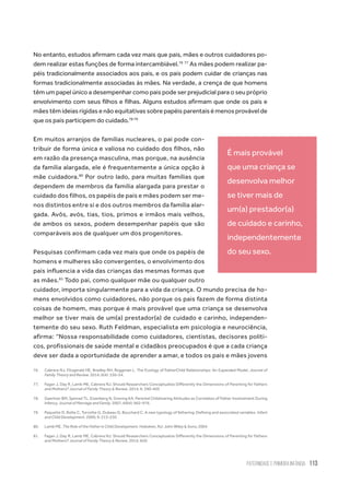 Paternidade
e Primeira Infância 113
No entanto, estudos afirmam cada vez mais que pais, mães e outros cuidadores po-
dem realizar estas funções de forma intercambiável.76 77
As mães podem realizar pa-
péis tradicionalmente associados aos pais, e os pais podem cuidar de crianças nas
formas tradicionalmente associadas às mães. Na verdade, a crença de que homens
têm um papel único a desempenhar como pais pode ser prejudicial para o seu próprio
envolvimento com seus filhos e filhas. Alguns estudos afirmam que onde os pais e
mães têm ideias rígidas e não equitativas sobre papéis parentais é menos provável de
que os pais participem do cuidado.78 79
Em muitos arranjos de famílias nucleares, o pai pode con-
tribuir de forma única e valiosa no cuidado dos filhos, não
em razão da presença masculina, mas porque, na ausência
da família alargada, ele é frequentemente a única opção à
mãe cuidadora.80
Por outro lado, para muitas famílias que
dependem de membros da família alargada para prestar o
cuidado dos filhos, os papéis de pais e mães podem ser me-
nos distintos entre si e dos outros membros da família alar-
gada. Avôs, avós, tias, tios, primos e irmãos mais velhos,
de ambos os sexos, podem desempenhar papéis que são
comparáveis ​​aos de qualquer um dos progenitores.
Pesquisas confirmam cada vez mais que onde os papéis de
homens e mulheres são convergentes, o envolvimento dos
pais influencia a vida das crianças das mesmas formas que
as mães.81
Todo pai, como qualquer mãe ou qualquer outro
cuidador, importa singularmente para a vida da criança. O mundo precisa de ho-
mens envolvidos como cuidadores, não porque os pais fazem de forma distinta
coisas de homem, mas porque é mais provável que uma criança se desenvolva
melhor se tiver mais de um(a) prestador(a) de cuidado e carinho, independen-
temente do seu sexo. Ruth Feldman, especialista em psicologia e neurociência,
afirma: “Nossa responsabilidade como cuidadores, cientistas, decisores políti-
cos, profissionais de saúde mental e cidadãos preocupados é que a cada criança
deve ser dada a oportunidade de aprender a amar, e todos os pais e mães jovens
76.	 Cabrera NJ, Fitzgerald HE, Bradley RH, Roggman L. The Ecology of FatherChild Relationships: An Expanded Model. Journal of
Family Theory and Review. 2014; 6(4): 336–54.
77.	 Fagan J, Day R, Lamb ME, Cabrera NJ. Should Researchers Conceptualize Differently the Dimensions of Parenting for Fathers
and Mothers? Journal of Family Theory & Review. 2014; 6: 390–405
78.	 Gaertner BM, Spinrad TL, Eisenberg N, Greving KA. Parental Childrearing Attitudes as Correlates of Father Involvement During
Infancy. Journal of Marriage and Family. 2007; 69(4): 962–976.
79.	 Paquette D, Bolte C, Turcotte G, Dubeau D, Bouchard C. A new typology of fathering: Defining and associated variables. Infant
and Child Development. 2000; 9: 213–230
80.	 Lamb ME. The Role of the Father in Child Development. Hoboken, NJ: John Wiley & Sons; 2004
81.	 Fagan J, Day R, Lamb ME, Cabrera NJ. Should Researchers Conceptualize Differently the Dimensions of Parenting for Fathers
and Mothers? Journal of Family Theory & Review. 2014; 6(4):
É mais provável
que uma criança se
desenvolva melhor
se tiver mais de
um(a) prestador(a)
de cuidado e carinho,
independentemente
do seu sexo.
 