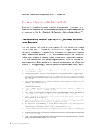114 situação da paternidade no brasil
deveriam receber a orientação para que isso aconteça.82
Como pais influenciam a vida dos seus filhos?
Quaissãoosefeitosdecorrentesdoenvolvimentodospaissobreascrianças?Nume-
rosos estudos revelam que o envolvimento positivo dos pais, da mesma forma que o
envolvimento positivo das mães e outros(as) cuidadores(as), está associado com83
:
O desenvolvimento emocional e social da criança, incluindo o desenvolvi-
mento da empatia.
Interação afetuosa e divertida com os pais pode influenciar o envolvimento sócio
-emocional das crianças com os outros, particularmente com pares. Por outro lado,
a disciplina dura dos pais é associada com problemas de comportamento mais tarde
na vida de meninos e meninas.84 85 86 87
O envolvimento dos pais tem sido relacio-
nado a baixas taxas de depressão, medo e autodúvida na vida de jovens adultos.88
89 90 91 92
Tal envolvimento pode influenciar positivamente a vida das crianças, pre-
venindo problemas de comportamento nos meninos e problemas psicológicos nas
meninas.93
A interação dos pais também demonstrou ser importante para o desen-
82.	 Raeburn, P. Do Fathers Matter? What Science Is Telling Us About the Parent We’ve Overlooked. New York: Scientific American/
Farrar, Straus and Giroux; 2014, p 176
83.	 O envolvimento pais tem sido conceituado e definido de diferentes formas nos estudos citados aqui. Da presença do pais à
quantidade e qualidade das suas interações com as crianças. Por envolvimento do pai, nós queremos dizer influência ou interes-
se do pai na vida de seus filhos, seja morando com eles ou não. A palavra pai pode referir nesse contexto ao pai biológico, mas
pode também se referir a outro homem que tem um papel significante na vida da criança, como um padrasto ou outro parente
do sexo masculino.
84.	 Laporte L, Jiang D, Pepler DJ, Chamberland C. The Relationship Between Adolescents’ Experience of Family Violence and Da-
ting Violence. Youth & Society. 2011; 43(1): 3–27.
85.	 Burgess A. The Costs and Benefits of Active Fatherhood: Evidence and Insights to Inform the Development of Policy and Practice.
London, UK: Fathers Direct; 2006.
86.	 Lamb M, Lewis C. Father–Child Relationships. In: Cabrera NJ, Tamis-LeMonda CS. Handbook of Father Involvement: Multidiscipli-
nary Perspectives, Second Edition. New York, NY: Routledge; 2013.
87.	 Leidy S, Schofield TJ, Parke RD. Fathers’ Contributions to Children’s Social Development. In: Cabrera NJ, Tamis-LeMonda CS.
Handbook of Father Involvement: Multidisciplinary Perspectives, Second Edition. New York, NY:Routledge; 2013.
88.	 Brazelton TB, Greenspan SI. The Irreducible Needs of Children: What Every Child Must Have to Grow, Learn, and Flourish. Reprint
edition. Cambridge, MA: Da Capo Press; 2001.
89.	 Allgood SM, Beckert TE, Peterson C. The Role of Father Involvement in the Perceived Psychological Well-Being of Young Adult Dau-
ghters: A Retrospective Study. North American Journal of Psychology. 2012; 14(1): 95–110.
90.	 Alloy LB, Abramson LY, Tashman NA, Berrebbi, DS, Hogan ME, Whitehouse, WG, Crossfield AG, Morocco A. Developmental ori-
gins of cognitive vulnerability to depression: Parenting, cognitive, and inferential feedback styles of the parents of individuals at
high and low cognitive risk for depression. Cognitive Therapy and Research. 2001; 25(4): 397–423
91.	 Lamb M, Lewis C. Father–Child Relationships. In: Cabrera NJ, Tamis-LeMonda CS. Handbook of Father Involvement: Multidiscipli-
nary Perspectives, Second Edition. New York, NY: Routledge; 2013
92.	 Burgess A. The Costs and Benefits of Active Fatherhood: Evidence and Insights to Inform the Development of Policy and Practice.
London, UK: Fathers Direct; 2006
93.	 Sarkadi A, Kristiansson R, Oberklaid F, Bremberg S. Fathers’ involvement and children’s developmental outcomes: A systematic
review of longitudinal studies. Acta Pædiatrica. 2008; 97(2): 153–58.
 