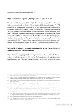 Paternidade
e Primeira Infância 115
volvimento da empatia de filhos e filhas.94 95
O desenvolvimento cognitivo, da linguagem e sucesso na escola.
Na primeira infância a interação linguística dos pais com os seus filhos e filhas está
fortemente relacionada ao desenvolvimento das habilidades da linguagem.96 97 98
O
envolvimento dos pais pode ser diferente do das mães para o desenvolvimento da
linguagem em alguns contextos99
, como indicam alguns estudos que afirmam que
“as crianças falam de forma diferente com pessoas diferentes e em diferentes situa-
ções”.100
Quando os pais estão envolvidos ou demonstram interesse na vida escolar
deseusfilhosefilhas,ascriançasapresentammelhordesempenho,sãomaispropen-
sas a completar os estudos, alcançarem níveis altos na carreira profissional e maior
sucesso econômico.101
Por exemplo, uma pesquisa chinesa demonstrou que as crian-
ças que têm pais e mães amorosos apresentam melhor desempenho acadêmico.102
Proteção contra comportamentos e situações de risco e resultados positi-
vos na adolescência e na idade adulta.
O envolvimento dos pais pode também prevenir seus filhos e filhas da delinqu-
ência e da falta de moradia na vida adulta. Meninas adolescentes, cujos pais são
envolvidos em suas vidas, são mais propensas a serem mais autoconfiantes em
94.	 Lamb M, Lewis C. Father–Child Relationships. In: Cabrera NJ, Tamis-LeMonda CS. Handbook of Father Involvement: Multidiscipli-
nary Perspectives, Second Edition. New York, NY: Routledge; 2013.
95.	 Leidy S, Schofield TJ, Parke RD. Fathers’ Contributions to Children’s Social Development. In: Cabrera NJ, Tamis-LeMonda CS.
Handbook of Father Involvement: Multidisciplinary Perspectives, Second Edition. New York, NY: Routledge; 2013.
96.	 Rowe ML, Coker D, Pan BA. A comparison of fathers' and mothers' talk to toddlers in low-income families. Social Development.
2004; 13(2): 278–291.
97.	 Pancsofar N, Vernon-Feagans L. Fathers’ early contributions to children’s language development in families from low-income
rural communities. Early Childhood Research Quarterly. 2010; 25(4): 450–63.
98.	 Malin JL, Karberg E, Cabrera NJ, Rowe M, Cristaforo T, Tamis-LeMonda CST. Father–toddler communication in low-income fami-
lies: The role of paternal education and depressive symptoms. Family Science. 2012; 3(3-4): 155–63.
99.	 Cabrera NJ, Tamis-LeMonda CS. Handbook of Father Involvement: Multidisciplinary Perspectives, Second Edition. New York, NY:
Routledge; 2013.
100.	 Tamis-LeMonda CS, Baumwell L, Cabrera NJ. Fathers’ Role in Children’s Language Development. In Cabrera NJ, Tamis-LeMonda
CS. Handbook of Father Involvement: Multidisciplinary Perspectives, Second Edition. New York, NY: Routledge; 2013, p. 142.
101.	 Flouri E. Fathering and Child Outcomes. West Sussex, UK: John Wiley & Sons; 2005
102.	 Li X, Lamb ME. Fathers in Chinese Culture: From Stern Disciplinarians to Involved Parents. In: Shwalb D, Shwalb B, Lamb ME.
Fathers in Cultural Context. New York, NY: Routledge, 2013.
 