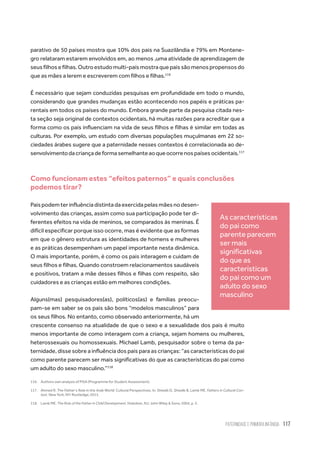 Paternidade
e Primeira Infância 117
parativo de 50 países mostra que 10% dos pais na Suazilândia e 79% em Montene-
gro relataram estarem envolvidos em, ao menos ,uma atividade de aprendizagem de
seusfilhosefilhas.Outroestudomulti-paísmostraquepaissãomenospropensosdo
que as mães a lerem e escreverem com filhos e filhas.116
É necessário que sejam conduzidas pesquisas em profundidade em todo o mundo,
considerando que grandes mudanças estão acontecendo nos papéis e práticas pa-
rentais em todos os países do mundo. Embora grande parte da pesquisa citada nes-
ta seção seja original de contextos ocidentais, há muitas razões para acreditar que a
forma como os pais influenciam na vida de seus filhos e filhas é similar em todas as
culturas. Por exemplo, um estudo com diversas populações muçulmanas em 22 so-
ciedades árabes sugere que a paternidade nesses contextos é correlacionada ao de-
senvolvimentodacriançadeformasemelhanteaoqueocorrenospaísesocidentais.117
Como funcionam estes “efeitos paternos” e quais conclusões
podemos tirar?
Paispodemterinfluênciadistintadaexercidapelasmãesnodesen-
volvimento das crianças, assim como sua participação pode ter di-
ferentes efeitos na vida de meninos, se comparados às meninas. É
difícil especificar porque isso ocorre, mas é evidente que as formas
em que o gênero estrutura as identidades de homens e mulheres
e as práticas desempenham um papel importante nesta dinâmica.
O mais importante, porém, é como os pais interagem e cuidam de
seus filhos e filhas. Quando constroem relacionamentos saudáveis
e positivos, tratam a mãe desses filhos e filhas com respeito, são
cuidadores e as crianças estão em melhores condições.
Alguns(mas) pesquisadores(as), políticos(as) e famílias preocu-
pam-se em saber se os pais são bons “modelos masculinos” para
os seus filhos. No entanto, como observado anteriormente, há um
crescente consenso na atualidade de que o sexo e a sexualidade dos pais é muito
menos importante de como interagem com a criança, sejam homens ou mulheres,
heterossexuais ou homossexuais. Michael Lamb, pesquisador sobre o tema da pa-
ternidade, disse sobre a influência dos pais para as crianças: “as características do pai
como parente parecem ser mais significativas do que as características do pai como
um adulto do sexo masculino.”118
116.	 Authors own analysis of PISA (Programme for Student Assessment).
117.	 Ahmed R. The Father’s Role in the Arab World: Cultural Perspectives. In: Shwalb D, Shwalb B, Lamb ME. Fathers in Cultural Con-
text. New York, NY: Routledge; 2013.
118.	 Lamb ME. The Role of the Father in Child Development. Hoboken, NJ: John Wiley & Sons; 2004, p. 5.
As características
do pai como
parente parecem
ser mais
significativas
do que as
características
do pai como um
adulto do sexo
masculino
 
