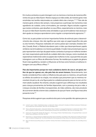 118 situação da paternidade no brasil
Em muitos contextos os pais interagem com os meninos e meninas de maneiras dife-
rentes do que as mães fazem. Nestes espaços as mães estão, de maneira geral, mais
envolvidas nas tarefas relacionadas ao cuidado diário das crianças.119 120
Pais são de
maneira geral, embora não sempre, mais propensos a participar de momentos mais
agradáveis do cuidado, como a brincadeira, por exemplo. Alguns estudos sugerem
que nestes contextos, pais desafiam os seus filhos, especialmente os meninos, mais
do que as mães fazem durante estas atividades e que as brincadeiras mais duras po-
dem ajudar as crianças a aprenderem como regular o comportamento agressivo.121
Como tal, os pais podem se tornar importantes fontes de estímulo para o desenvol-
vimento das crianças. Isto não significa que este seja um papel específico dos pais
ou dos homens. Pesquisas realizadas em outros países (por exemplo, Estados Uni-
dos, Canadá, Brasil, e Malásia) abordaram pais e mães que desempenhavam papéis
similares nas brincadeiras e na mesma quantidade. A razão mais provável para que os
pais representem este tipo de papel nestes contextos é porque as mulheres tendem
ser mais responsáveis pela tarefa do cuidado diário das crianças, como resultado de
expectativas tradicionais sobre os papeis das mulheres no lar, o que permite aos pais
interagirem com os filhos de diferentes formas. Na medida que os papéis de gênero
ficam mais igualitários, tendem a influenciar as formas como homens e mulheres in-
teragem com seus filhos e filhas.122
Pais são importantes porque ter mais cuidadores dentro de casa é, em geral, me-
lhor do que ter apenas um, não pelo fato de serem homens. Recentemente, tem
havido considerável foco sobre a influência dos pais para os meninos, em particular
os efeitos da ausência na criação, nos estudos que presumem que os meninos ne-
cessitam do pai ou de uma figura paterna cuidadora presente para se tornar um ho-
mem adulto saudável. No entanto, estudos sugerem que a diferença nos resultados
para crianças provenientes de famílias biparentais, com a presença de pai e mãe, e
crianças oriundas de famílias monoparentais, de mães solteiras, são mais prováveis
de ocorrerem devido a terem dois cuidadores do que por haver uma figura masculina
presente no lar.123
Pesquisas ainda sugerem que a ausência dos pais é uma questão não apenas para os
119.	 Lamb M, Lewis C. Father–Child Relationships. In: Cabrera NJ, Tamis-LeMonda CS. Handbook of Father Involvement: Multidiscipli-
nary Perspectives, Second Edition. New York, NY: Routledge; 2013.
120.	 Tamis-LeMonda CS, Baumwell L, Cabrera NJ. Fathers’ Role in Children’s Language Development. In: Cabrera NJ, Tamis-LeMon-
da CS. Handbook of Father Involvement: Multidisciplinary Perspectives, Second Edition. New York, NY: Routledge; 2013.
121.	 Cabrera NJ, Fitzgerald HE, Bradley RH, Roggman L. The Ecology of Father Child Relationships: An Expanded Model. Journal of
Family Theory and Review. 2014; 6(4): 336-354.
122.	 Roopnarine JL. Cultural Variations in Beliefs about Play, Parent–Child Play, and Children’s Play: Meaning for Childhood Develop-
ment. In: Nathan P, Pellegrini AD. The Oxford Handbook of the Development of Play. Oxford, UK: Oxford University Press; 2010.
123.	 Pleck JH. Fatherhood and Masculinity. In: Lamb ME. TheRoleoftheFatherinChildDevelopment. Hoboken, NJ: John Wiley & Sons;
2004.
 