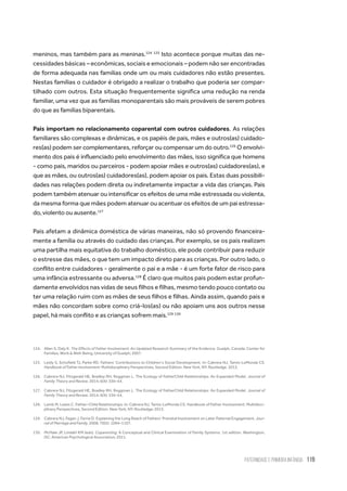 Paternidade
e Primeira Infância 119
meninos, mas também para as meninas.124 125
Isto acontece porque muitas das ne-
cessidades básicas – econômicas, sociais e emocionais – podem não ser encontradas
de forma adequada nas famílias onde um ou mais cuidadores não estão presentes.
Nestas famílias o cuidador é obrigado a realizar o trabalho que poderia ser compar-
tilhado com outros. Esta situação frequentemente significa uma redução na renda
familiar, uma vez que as famílias monoparentais são mais prováveis de serem pobres
do que as famílias biparentais.
Pais importam no relacionamento coparental com outros cuidadores. As relações
familiares são complexas e dinâmicas, e os papéis de pais, mães e outros(as) cuidado-
res(as) podem ser complementares, reforçar ou compensar um do outro.126
O envolvi-
mento dos pais é influenciado pelo envolvimento das mães, isso significa que homens
- como pais, maridos ou parceiros - podem apoiar mães e outros(as) cuidadores(as), e
que as mães, ou outros(as) cuidadores(as), podem apoiar os pais. Estas duas possibili-
dades nas relações podem direta ou indiretamente impactar a vida das crianças. Pais
podem também atenuar ou intensificar os efeitos de uma mãe estressada ou violenta,
da mesma forma que mães podem atenuar ou acentuar os efeitos de um pai estressa-
do, violento ou ausente.127
Pais afetam a dinâmica doméstica de várias maneiras, não só provendo financeira-
mente a família ou através do cuidado das crianças. Por exemplo, se os pais realizam
uma partilha mais equitativa do trabalho doméstico, ele pode contribuir para reduzir
o estresse das mães, o que tem um impacto direto para as crianças. Por outro lado, o
conflito entre cuidadores - geralmente o pai e a mãe - é um forte fator de risco para
uma infância estressante ou adversa.128
É claro que muitos pais podem estar profun-
damente envolvidos nas vidas de seus filhos e filhas, mesmo tendo pouco contato ou
ter uma relação ruim com as mães de seus filhos e filhas. Ainda assim, quando pais e
mães não concordam sobre como criá-los(as) ou não apoiam uns aos outros nesse
papel, há mais conflito e as crianças sofrem mais.129 130
124.	 Allen S, Daly K. The Effects of Father Involvement: An Updated Research Summary of the Evidence. Guelph, Canada: Center for
Families, Work & Well-Being, University of Guelph; 2007.
125.	 Leidy S, Schofield TJ, Parke RD. Fathers’ Contributions to Children’s Social Development. In: Cabrera NJ, Tamis-LeMonda CS.
Handbook of Father Involvement: Multidisciplinary Perspectives, Second Edition. New York, NY: Routledge. 2013.
126.	 Cabrera NJ, Fitzgerald HE, Bradley RH, Roggman L. The Ecology of FatherChild Relationships: An Expanded Model. Journal of
Family Theory and Review. 2014; 6(4): 336–54.
127.	 Cabrera NJ, Fitzgerald HE, Bradley RH, Roggman L. The Ecology of FatherChild Relationships: An Expanded Model. Journal of
Family Theory and Review. 2014; 6(4): 336–54.
128.	 Lamb M, Lewis C. Father–Child Relationships. In: Cabrera NJ, Tamis-LeMonda CS. Handbook of Father Involvement: Multidisci-
plinary Perspectives, Second Edition. New York, NY: Routledge; 2013.
129.	 Cabrera NJ, Fagan J, Farrie D. Explaining the Long Reach of Fathers’ Prenatal Involvement on Later Paternal Engagement. Jour-
nal of Marriage and Family. 2008; 70(5): 1094–1107.
130.	 McHale JP, Lindahl KM (eds). Coparenting: A Conceptual and Clinical Examination of Family Systems. 1st edition. Washington,
DC: American Psychological Association; 2011.
 