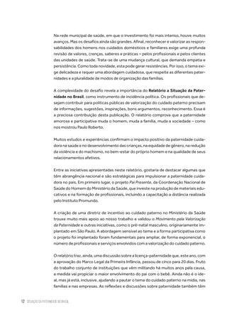 12 situação da paternidade no brasil
Na rede municipal de saúde, em que o investimento foi mais intenso, houve muitos
avanços. Mas os desafios ainda são grandes. Afinal, reconhecer e valorizar as respon-
sabilidades dos homens nos cuidados domésticos e familiares exige uma profunda
revisão de valores, crenças, saberes e práticas – pelos profissionais e pelos clientes
das unidades de saúde. Trata-se de uma mudança cultural, que demanda empatia e
persistência. Como toda novidade, esta pode gerar resistências. Por isso, o tema exi-
ge delicadeza e requer uma abordagem cuidadosa, que respeite as diferentes pater-
nidades e a pluralidade de modos de organização das famílias.
A complexidade do desafio revela a importância do Relatório a Situação da Pater-
nidade no Brasil, como instrumento de incidência política. Os profissionais que de-
sejam contribuir para políticas públicas de valorização do cuidado paterno precisam
de informações, sugestões, inspirações, bons argumentos, reconhecimento. Essa é
a preciosa contribuição desta publicação. O relatório comprova que a paternidade
amorosa e participativa muda o homem, muda a família, muda a sociedade – como
nos mostrou Paulo Roberto.
Muitos estudos e experiências confirmam o impacto positivo da paternidade cuida-
dora na saúde e no desenvolvimento das crianças, na equidade de gênero, na redução
da violência e do machismo, no bem-estar do próprio homem e na qualidade de seus
relacionamentos afetivos.
Entre as iniciativas apresentadas neste relatório, gostaria de destacar algumas que
têm abrangência nacional e são estratégicas para impulsionar a paternidade cuida-
dora no país. Em primeiro lugar, o projeto Pai Presente, da Coordenação Nacional de
Saúde do Homem do Ministério da Saúde, que investe na produção de materiais edu-
cativos e na formação de profissionais, incluindo a capacitação a distância realizada
pelo Instituto Promundo.
A criação de uma diretriz de incentivo ao cuidado paterno no Ministério da Saúde
trouxe muito mais apoio ao nosso trabalho e validou o Movimento pela Valorização
da Paternidade e outras iniciativas, como o pré-natal masculino, originariamente im-
plantado em São Paulo. A abordagem sensível ao tema e a forma participativa como
o projeto foi implantado foram fundamentais para ampliar, de forma exponencial, o
número de profissionais e serviços envolvidos com a valorização do cuidado paterno.
Orelatóriotraz,ainda,umadiscussãosobrealicença-paternidadeque,esteano,com
a aprovação do Marco Legal da Primeira Infância, passou de cinco para 20 dias. Fruto
do trabalho conjunto de instituições que vêm militando há muitos anos pela causa,
a medida vai propiciar o maior envolvimento do pai com o bebê. Ainda não é o ide-
al, mas já está, inclusive, ajudando a pautar o tema do cuidado paterno na mídia, nas
famílias e nas empresas. As reflexões e discussões sobre paternidade também têm
 