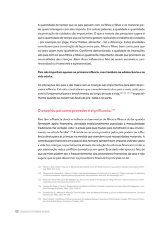 120 situação da paternidade no brasil
A quantidade de tempo que os pais passam com os filhos e filhas e as maneiras pe-
las quais interagem com eles importa. Em outras palavras, a qualidade e quantidade
da prestação de cuidados são importantes. O que a maioria das pesquisas sugere é
que a quantidade de tempo que os homens gastam realizando o trabalho de cuidados
- por exemplo, ler, jogar, trocar fraldas, alimentar - faz a diferença. Estas atividades
contribuem para construção de laços entre pais, filhos e filhas, bem como para que
os lares sejam mais igualitários. Conforme demonstrado, a qualidade de interações
dos pais com os seus filhos e filhas é igualmente importante, desde que priorizem as
necessidades das crianças. Além disso, influencia o fato de serem sensíveis e cari-
nhosos(as) ou insensíveis e agressivos(as).
Pais não importam apenas na primeira infância, mas também na adolescência e na
vida adulta.
As interações dos pais e das mães com as crianças são importantes para além da pri-
meira infância. Estudos constataram que o envolvimento dos pais o mais cedo pos-
sível é fundamental para o envolvimento ao longo de toda a vida,131 132 133 134
especial-
mente quando se iniciam nas fases do pré-natal e no parto.
O papel do pai como provedor é significante.135
Pais têm influencia direta e indireta no bem-estar de filhos e filhas e do lar quando
fornecem apoio financeiro, atividade tradicionalmente associada à masculinidade
tradicional. Na verdade, esta “é a base pela qual muitos pais constroem o seu envolvi-
mento na vida da família”.136
A renda ou recursos providos pelos pais podem ter influ-
ência direta para as crianças na medida que atendem suas necessidades materiais. A
contribuição financeira em espécie dos homens também tem impacto indireto sobre
a vida das crianças, especialmente através da redução do estresse financeiro no lar, e
por associação reduz conflitos domésticos em geral. Este dado não ignora o fato de
que as mães podem ser, e frequentemente são, provedoras financeiras da casa e não
sugere que os pais devem ser os provedores financeiros principais no lar.
131.	 Plantin L, Sven-Axel M, Kearney J. Talking and doing fatherhood: On fatherhood and masculinity in Sweden and England. Fathe-
ring. 2003; 1(1): 3–26.
132.	 Fitzgerald HE, Bocknek EL. Fathers, Children, and the Risk-Resilience Continuum. In: Cabrera NJ, Tamis-LeMonda CS. Handbook
of Father Involvement: Multidisciplinary Perspectives, Second Edition. New York, NY: Routledge; 2013.
133.	 Walsh TB, Tolman RM, Davis RN, Palladino CL, Romero VC, Singh V. Moving Up the “Magic Moment”: Fathers’ Experience of Pre-
natal Ultrasound. Fathering. 2014; 12(1): 18–37.
134.	 Cabrera NJ, Fagan J, Farrie D. Explaining the Long Reach of Fathers’ Prenatal Involvement on Later Paternal Engagement. Jour-
nal of Marriage and Family. 2008; 70(5): 1094–07.
135.	 Christiansen SL, Palkovitz R. Why the “Good Provider” Role Still Matters:Providing as a Form of Paternal Involvement. Journal of
Family Issues. 2001; 22(1): 84–106.
136.	 Allen S, Daly K. The Effects of Father Involvement: An Updated Research Summary of the Evidence. Guelph, ON: Center for Fami-
lies, Work & Well-Being, University of Guelph; 2007.
 