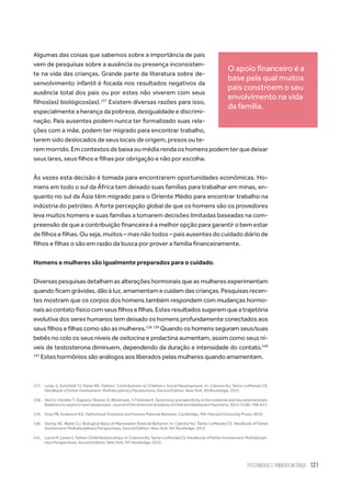 Paternidade
e Primeira Infância 121
Algumas das coisas que sabemos sobre a importância de pais
vem de pesquisas sobre a ausência ou presença inconsisten-
te na vida das crianças. Grande parte da literatura sobre de-
senvolvimento infantil é focada nos resultados negativos da
ausência total dos pais ou por estes não viverem com seus
filhos(as) biológicos(as).137
Existem diversas razões para isso,
especialmente a herança da pobreza, desigualdade e discrimi-
nação. Pais ausentes podem nunca ter formalizado suas rela-
ções com a mãe, podem ter migrado para encontrar trabalho,
terem sido deslocados de seus locais de origem, presos ou te-
rem morrido. Em contextos de baixa ou média renda os homens podem ter que deixar
seus lares, seus filhos e filhas por obrigação e não por escolha.
Às vezes esta decisão é tomada para encontrarem oportunidades econômicas. Ho-
mens em todo o sul da África tem deixado suas famílias para trabalhar em minas, en-
quanto no sul da Ásia têm migrado para o Oriente Médio para encontrar trabalho na
indústria do petróleo. A forte percepção global de que os homens são os provedores
leva muitos homens e suas famílias a tomarem decisões limitadas baseadas na com-
preensão de que a contribuição financeira é a melhor opção para garantir o bem estar
de filhos e filhas. Ou seja, muitos – mas não todos – pais ausentes do cuidado diário de
filhos e filhas o são em razão da busca por prover a família financeiramente.
Homens e mulheres são igualmente preparados para o cuidado.
Diversas pesquisas detalham as alterações hormonais que as mulheres experimentam
quando ficam grávidas, dão à luz, amamentam e cuidam das crianças. Pesquisas recen-
tes mostram que os corpos dos homens também respondem com mudanças hormo-
naisaocontatofísicocomseusfilhosefilhas.Estesresultadossugeremqueatrajetória
evolutiva dos seres humanos tem deixado os homens profundamente conectados aos
seus filhos e filhas como são as mulheres.138 139
Quando os homens seguram seus/suas
bebês no colo os seus níveis de oxitocina e prolactina aumentam, assim como seus ní-
veis de testosterona diminuem, dependendo da duração e intensidade do contato.140
141
Estes hormônios são análogos aos liberados pelas mulheres quando amamentam.
137.	 Leidy S, Schofield TJ, Parke RD. Fathers’ Contributions to Children’s Social Development. In: Cabrera NJ, Tamis-LeMonda CS.
Handbook of Father Involvement: Multidisciplinary Perspectives, Second Edition. New York, NY:Routledge; 2013.
138.	 Atzil S, Hendler T, Zagoory-Sharon O, Winetraub, Y, Feldman R. Synchrony and specificity in the maternal and the paternal brain:
Relationstooxytocinandvasopressin.JournaloftheAmericanAcademyofChildandAdolescentPsychiatry.2012;51(8):798–811.
139.	 Gray PB, Anderson KG. Fatherhood: Evolution and Human Paternal Behavior. Cambridge, MA: Harvard University Press; 2010.
140.	 Storey AE, Walsh CJ. Biological Basis of Mammalian Paternal Behavior. In: Cabrera NJ, Tamis-LeMonda CS. Handbook of Father
Involvement: Multidisciplinary Perspectives, Second Edition. New York, NY: Routledge; 2013
141.	 LambM,LewisC.Father–ChildRelationships.In:CabreraNJ,Tamis-LeMondaCS.HandbookofFatherInvolvement:Multidiscipli-
nary Perspectives, Second Edition. New York, NY: Routledge; 2013.
O apoio financeiro é a
base pela qual muitos
pais constroem o seu
envolvimento na vida
da família.
 