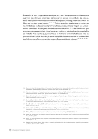 122 situação da paternidade no brasil
Em essência, esta resposta hormonal prepara tanto homens quanto mulheres para
suprirem os estímulos externos e concentrarem-se nas necessidades da criança.
Estas alterações hormonais ocorrem minutos após os pais segurarem seus filhos ou
filhas no colo após o nascimento.142 143 144
Outras pesquisas revelam que as mudanças
na atividade do córtex cerebral pré-frontal nos pais de primeira viagem são virtual-
mente idênticas à mudança na atividade cerebral das mães.145 146
As conclusões que
emergem dessas pesquisas é que homens e mulheres são igualmente conectados
ao cuidado. Para aqueles que pensam que as mulheres têm uma habilidade nata ou
propensão para cuidar de crianças, estas pesquisas demonstram que os homens têm
equivalente, ou pelo menos similar, propensão para cuidar de crianças.147 148 149 150 151
142.	 Storey AE, Walsh CJ. Biological Basis of Mammalian Paternal Behavior. In: Cabrera NJ, Tamis-LeMonda CS. Handbook of Father
Involvement: Multidisciplinary Perspectives, Second Edition. New York, NY: Routledge; 2013.
143.	 Waynforth D. Evolutionary Perspectives on Father Involvement. In: Cabrera NJ, Tamis-LeMonda CS. Handbook of Father Involve-
ment: Multidisciplinary Perspectives, Second Edition. New York, NY: Routledge; 2013.
144.	 Dubas JS, Heijkoop M, van Aken MAG. A Preliminary Investigation of Parent–Progeny Olfactory Recognition and Parental Invest-
ment. Human Nature. 2009; 20(1): 80–92.
145.	 Swain JE, Dayton CJ, Kim P, Tolman RM, Volling BL. Progress on the Paternal Brain: Theory, Animal Models, Human Brain Resear-
ch, and Mental Health Implications. Infant Mental Health Journal. 2014; 35(5): 394–408.
146.	 Šešo-Šimić Đ, Sedmak G, Hof PR, Šimić G. Recent advances in the neurobiology of attachment behavior. Translational Neuros-
cience. 2010; 1(2): 148–59.
147.	 Abraham E, Hendler T, Shapira-Lichter I, Kanat-Maymon Y, Zagoory-Sharon O, Feldman R. Father’s brain is sensitive to childcare
experiences. Proceedings of the National Academy of Sciences. 2014; 111(27): 9792–97.
148.	 Rilling JK. The neural and hormonal bases of human parental care. Neuropsychologia. 2013; 51(4): 731–47
149.	 Lamb, ME. Introduction: The emergent American father. In: Lamb ME (ed.). The Father’s Role: Cross-Cultural Perspectives. New
York, NY: Wiley; 1987.
150.	 Myers, BJ. Early intervention using Brazelton training with middle class mothers and fathers of newborns. Child Development.
1982; 53(2): 462–71.
151.	 Raeburn, R. Do Fathers Matter? What Science is Telling Us About the Parent We’ve Overlooked. New York, NY: Scientific Ameri-
can/Farrar, Straus and Giroux; 2014.
 