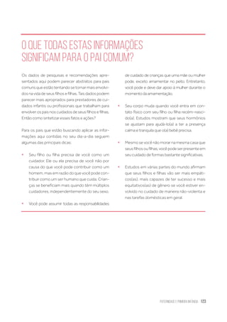 Paternidade
e Primeira Infância 123
O que todas estas informações
significam para o pai comum?
Os dados de pesquisas e recomendações apre-
sentados aqui podem parecer abstratos para pais
comunsqueestãotentandosetornarmaisenvolvi-
dosnavidadeseusfilhosefilhas.Taisdadospodem
parecer mais apropriados para prestadores de cui-
dados infantis ou profissionais que trabalham para
envolver os pais nos cuidados de seus filhos e filhas.
Então como sintetizar esses fatos e ações?
Para os pais que estão buscando aplicar as infor-
mações aqui contidas no seu dia-a-dia seguem
algumas das principais dicas:
ƒƒ Seu filho ou filha precisa de você como um
cuidador. Ele ou ela precisa de você não por
causa do que você pode contribuir como um
homem, mas em razão do que você pode con-
tribuir como um ser humano que cuida. Crian-
ças se beneficiam mais quando têm múltiplos
cuidadores, independentemente do seu sexo.
ƒƒ Você pode assumir todas as responsabilidades
de cuidado de crianças que uma mãe ou mulher
pode, exceto amamentar no peito. Entretanto,
você pode e deve dar apoio à mulher durante o
momentodaamamentação.
ƒƒ Seu corpo muda quando você entra em con-
tato físico com seu filho ou filha recém-nasci-
do(a). Estudos mostram que seus hormônios
se ajustam para ajudá-lo(a) a ter a presença
calma e tranquila que o(a) bebê precisa.
ƒƒ Mesmo se você não morar na mesma casa que
seusfilhosoufilhas,vocêpodeserpresenteem
seu cuidado de formas bastante significativas.
ƒƒ Estudos em várias partes do mundo afirmam
que seus filhos e filhas vão ser mais empáti-
cos(as), mais capazes de ter sucesso e mais
equitativos(as) de gênero se você estiver en-
volvido no cuidado de maneira não-violenta e
nas tarefas domésticas em geral.
 