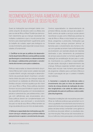 124 situação da paternidade no brasil
Quais as implicações que emergem deste cres-
cente conjunto de estudos sobre os efeitos dos
pais na vida de filhos e filhas? Evidências demons-
tram claramente que as crianças necessitam de
múltiplos cuidadores e que o mundo precisa dos
homens para desempenharem igualmente parte
do trabalho de cuidado, sejam pais biológicos ou
sociais. Entretanto, para responder a essas neces-
sidades, é fundamental:
1. Certificar-se de que as políticas de desenvolvi-
mentodaprimeirainfânciaeoutraspolíticassociais
quefavoreçamocrescimentoeodesenvolvimento
de crianças e adolescentes promovam o envolvi-
mentodoshomenscomopaisecuidadores.
Políticas relacionadas ao desenvolvimento da pri-
meira infância, bem-estar social, cuidado neonatal
e saúde infantil, nutrição, educação e desenvolvi-
mento da juventude devem incentivar o envolvi-
mento direto dos pais com as crianças, enquanto
reconhecem as realidades de diferentes tipos de
famílias e de pais, incluindo aqueles que não vivem
com seus filhos e filhas. Estas políticas deveriam
fornecer recursos para fortalecer e apoiar as famí-
lias, especialmente aquelas com necessidades es-
peciais e vulneráveis (ex. pais adolescentes, crian-
ças com deficiências, pais encarcerados, etc.).
Estas políticas devem ser complementadas com
outras políticas que promovam o envolvimento
dos pais na vida de seus filhos e filhas também ao
longo da adolescência e do início da idade adulta.
2.Reforçaracapacidadedasinstituiçõesqueofe-
recem serviços voltados para a primeira infância
para promover e apoiar o envolvimento dos pais.
Centros especializados no desenvolvimento da
primeira infância, escolas, serviços de cuidado in-
fantil, centros de saúde e serviços sociais devem
reconhecer os pais como influências positivas na
vida de filhos e filhas e incluí-los(as) em suas po-
líticas, programas e protocolos. Instituições que
fornecem estes serviços precisam diminuir as
barreiras para o envolvimento dos homens e fa-
zer com que eles se sintam mais confortáveis para
se envolverem, por exemplo através de materiais
destinados a pais, treinamento de prestadores
de serviços para envolver os homens igualmente,
realização de sensibilização de pais para o cuida-
do, incentivando-os a partilhar a responsabilida-
de pela saúde, educação e desenvolvimento das
crianças. Esforços especiais também devem ser
feitos para recrutar mais homens para participar
de programas voltados para a primeira infância e
mudar a percepção de que o cuidado é trabalho
das mulheres.
3. Aumentar o conjunto de evidências sobre o
envolvimento dos pais no início do desenvolvi-
mento da criança através da realização de estu-
dos longitudinais e da coleta de dados sobre a
participação dos pais em políticas e sobre avalia-
ções de programas.
Pesquisas e avaliações são necessárias para iden-
tificar as melhores práticas que aumentam os ní-
veis e a qualidade no envolvimento dos homens no
desenvolvimentodascriançasparticularmenteem
países de baixa renda, e entender como gênero e
as dinâmicas de poder afetam os resultados des-
sas intervenções. Mais provas são necessárias so-
bre os melhores meios para apoiar o envolvimento
Recomendações para aumentar a influência
dos pais na vida de seus filhos
 