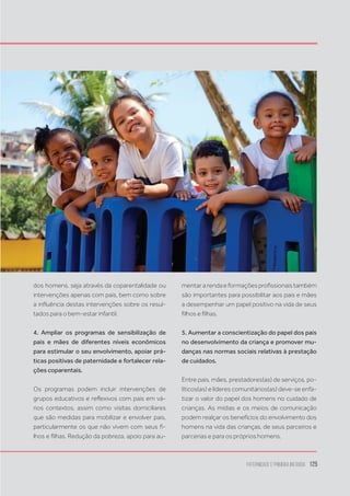 Paternidade
e Primeira Infância 125
dos homens, seja através da coparentalidade ou
intervenções apenas com pais, bem como sobre
a influência destas intervenções sobre os resul-
tados para o bem-estar infantil.
4. Ampliar os programas de sensibilização de
pais e mães de diferentes níveis econômicos
para estimular o seu envolvimento, apoiar prá-
ticas positivas de paternidade e fortalecer rela-
ções coparentais.
Os programas podem incluir intervenções de
grupos educativos e reflexivos com pais em vá-
rios contextos, assim como visitas domiciliares
que são medidas para mobilizar e envolver pais,
particularmente os que não vivem com seus fi-
lhos e filhas. Redução da pobreza, apoio para au-
mentararendaeformaçõesprofissionaistambém
são importantes para possibilitar aos pais e mães
a desempenhar um papel positivo na vida de seus
filhos e filhas.
5. Aumentar a conscientização do papel dos pais
no desenvolvimento da criança e promover mu-
danças nas normas sociais relativas à prestação
de cuidados.
Entre pais, mães, prestadores(as) de serviços, po-
líticos(as) e líderes comunitários(as) deve-se enfa-
tizar o valor do papel dos homens no cuidado de
crianças. As mídias e os meios de comunicação
podem realçar os benefícios do envolvimento dos
homens na vida das crianças, de seus parceiros e
parcerias e para os próprios homens.
 