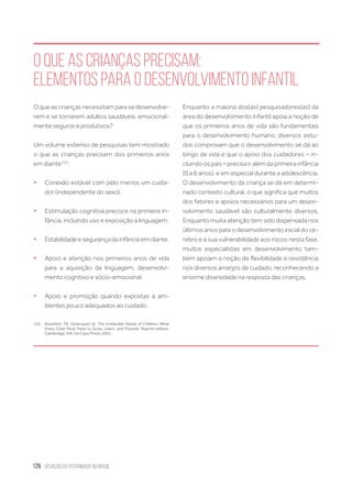 126 situação da paternidade no brasil
O que as crianças precisam:
elementos para o desenvolvimento infantil
O que as crianças necessitam para se desenvolve-
rem e se tornarem adultos saudáveis, emocional-
mente seguros e produtivos?
Um volume extenso de pesquisas tem mostrado
o que as crianças precisam dos primeiros anos
em diante152
:
ƒƒ Conexão estável com pelo menos um cuida-
dor (independente do sexo).
ƒƒ Estimulação cognitiva precoce na primeira in-
fância, incluindo uso e exposição à linguagem.
ƒƒ Estabilidade e segurança da infância em diante.
ƒƒ Apoio e atenção nos primeiros anos de vida
para a aquisição da linguagem, desenvolvi-
mento cognitivo e sócio-emocional.
ƒƒ Apoio e promoção quando expostas à am-
bientes pouco adequados ao cuidado.
152.	 Brazelton TB, Greenspan SI. The Irreducible Needs of Children: What
Every Child Must Have to Grow, Learn, and Flourish. Reprint edition.
Cambridge, MA: Da Capo Press; 2001.
Enquanto a maioria dos(as) pesquisadores(as) da
área do desenvolvimento infantil apoia a noção de
que os primeiros anos de vida são fundamentais
para o desenvolvimento humano, diversos estu-
dos comprovam que o desenvolvimento se dá ao
longo da vida e que o apoio dos cuidadores – in-
cluindoospais–precisairalémdaprimeirainfância
(0 a 6 anos), e em especial durante a adolescência.
O desenvolvimento da criança se dá em determi-
nado contexto cultural, o que significa que muitos
dos fatores e apoios necessários para um desen-
volvimento saudável são culturalmente diversos.
Enquanto muita atenção tem sido dispensada nos
últimos anos para o desenvolvimento inicial do cé-
rebro e à sua vulnerabilidade aos riscos nesta fase,
muitos especialistas em desenvolvimento tam-
bém apoiam a noção de flexibilidade e resistência
nos diversos arranjos de cuidado, reconhecendo a
enorme diversidade na resposta das crianças.
 