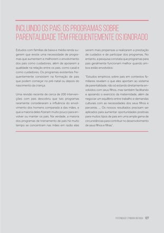 Paternidade
e Primeira Infância 127
Incluindoospais:osprogramassobre
parentalidadetêmfrequentementeosignorado
Estudos com famílias de baixa e média renda su-
gerem que existe uma necessidade de progra-
mas que aumentem e melhorem o envolvimento
dos pais como cuidadores, além de apoiarem a
qualidade na relação entre os pais, como casal e
como cuidadores. Os programas existentes fre-
quentemente consistem na formação de pais
que podem começar no pré-natal ou depois do
nascimento da criança.
Uma revisão recente de cerca de 200 interven-
ções com pais descobriu que tais programas
raramente consideraram a influência do envol-
vimento dos homens comparada a das mães, e
que a maioria deles fizeram muito pouco para en-
volver ou manter os pais. Na verdade, a maioria
dos programas de treinamento de pais há muito
tempo se concentram nas mães em razão elas
serem mais propensas a realizarem a prestação
de cuidados e de participar dos programas. No
entanto, a pesquisa constata que programas para
pais geralmente funcionam melhor quando am-
bos estão envolvidos:
“Estudos empíricos sobre pais em contextos fa-
miliares revelam o que eles aportam ao sistema
de parentalidade, não só estando diretamente en-
volvidos com seus filhos, mas também facilitando
e apoiando o exercício da maternidade, além de
negociar um equilíbrio entre trabalho e demandas
culturais com as necessidades dos seus filhos e
parceiras. ... Os nossos resultados precisam ser
aplicados para aumentar oportunidades positivas
para muitos tipos de pais em uma ampla gama de
circunstâncias para contribuir no desenvolvimento
de seus filhos e filhas”.
 