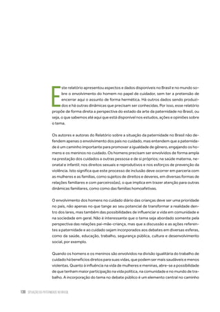 130 situação da paternidade no brasil
E
ste relatório apresentou aspectos e dados disponíveis no Brasil e no mundo so-
bre o envolvimento do homem no papel de cuidador, sem ter a pretensão de
encerrar aqui o assunto de forma hermética. Há outros dados sendo produzi-
dos e há outras dinâmicas que precisam ser conhecidas. Por isso, esse relatório
propõe de forma direta a perspectiva do estado da arte da paternidade no Brasil, ou
seja, o que sabemos até aqui que está disponível nos estudos, ações e opiniões sobre
o tema.
Os autores e autoras do Relatório sobre a situação da paternidade no Brasil não de-
fendem apenas o envolvimento dos pais no cuidado, mas entendem que a paternida-
de é um caminho importante para promover a igualdade de gênero, engajando os ho-
mens e os meninos no cuidado. Os homens precisam ser envolvidos de forma ampla
na prestação dos cuidados a outras pessosa e de si próprios; na saúde materna, ne-
onatal e infantil; nos direitos sexuais e reprodutivos e nos esforços de prevenção da
violência. Isto significa que este processo de inclusão deve ocorrer em parceria com
as mulheres e as famílias, como sujeitos de direitos e deveres, em diversas formas de
relações familiares e com parceiros(as), o que implica em trazer atenção para outras
dinâmicas familiares, como como das famílias homoafetivas.
O envolvimento dos homens no cuidado diário das crianças deve ser uma prioridade
no país, não apenas no que tange ao seu potencial de transformar a realidade den-
tro dos lares, mas também das possibilidades de influenciar a vida em comunidade e
na sociedade em geral. Não é interessante que o tema seja abordado somente pela
perspectiva das relações pai-mãe-criança, mas que a discussão e as ações referen-
tes a paternidade e ao cuidado sejam incorporados aos debates em diversas esferas,
como da saúde, educação, trabalho, segurança pública, cultura e desenvolvimento
social, por exemplo.
Quando os homens e os meninos são envolvidos na divisão igualitária do trabalho de
cuidadohábenefíciosdiretosparasuasvidas,quepodemsermaissaudáveisemenos
violentas. Quanto à influência na vida de mulheres e meninas, abre-se a possibilidade
de que tenham maior participação na vida política, na comunidade e no mundo de tra-
balho. A incorporação do tema no debate público é um elemento central no caminho
 