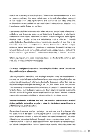 Conclusões e recomendações para a ação 131
para alcançarmos a igualdade de gênero. Os homens e meninos devem ter acesso
ao cuidado, tendo em vista que a maioria deles se tornará pai em algum momento
de suas vidas e todos terão alguma relação com crianças em suas vidas. Entretanto,
o trabalho de cuidado ainda é encarado como responsabilidade das mulheres, com
impactos para a vida delas e das meninas.
Este primeiro relatório é uma tentativa de trazer luz ao debate sobre paternidade e
cuidado no país, de agregar-se ao crescente conjunto de evidências produzidas re-
centemente sobre o tema e de estimular, através da apresentação de dados e pers-
pectivas sobre o assunto, a criação e melhoria das políticas públicas. O relatório
pretende também falar diretamente aos homens, para que além do exercício da pa-
ternidade e do cuidado possam ter acesso a formas de se envolver, refletir e compre-
ender que podem ser mais felizes quando estão envolvidos. A intenção é a de contruir
um canal de interlocução com profissionais de várias áreas para que as práticas ins-
titucionais diárias sejam inclusivas e críticas ao envolvimento de homens e meninos.
O tempo para promover estas mudanças chegou e é fundamental partirmos para
ação. Veja abaixo algumas recomendações.
Ensinar às crianças desde o início sobre a importância de serem tanto cuida-
dores(as) quanto profissionais.
A educação começa na infância com mudanças na forma como tratamos meninos e
meninas, nas expectativas e aspirações que temos para cada um(a) e sobretudo, o que
ensinamos sobre cuidado. A valorização das tarefas de cuidado e a liberdade para que
escolham uma profissão precisa começar em casa, nas escolas e nas comunidades.
Valorizando a participação de todos os gêneros como cuidadores e cuidadoras em po-
tencial, estamos ensinando as novas gerações desde os primeiros anos. Isso significa
ampliaraescaladeprogramaseatividadesnasescolasquedeemameninosemeninas
experiências práticas de cuidado e de transformação de normas de gênero.
Melhorar os serviços de saúde e educação relacionados à direitos sexuais e repro-
dutivos, cuidado, prevenção e atenção às situações de violência e envolvimento na
paternidade para jovens e adultos.
O envolvimento na paternidade é construído a partir de uma base de justiça reprodu-
tiva e da habilidade de casais e indivíduos planejarem se, quando e como queremter
filhos. Programas e serviços de apoio incluem educação sexual abrangente desenvol-
vida de forma apropriada, incluindo discussões sobre contraceptivos, aborto e con-
sentimento, além de serviços de saúde reprodutiva de qualidade. Isso também signi-
fica ensinar competências de cuidado para todos os gêneros, bem como investir em
 