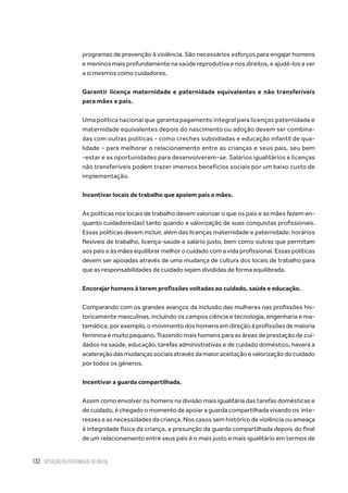 132 situação da paternidade no brasil
programas de prevenção à violência. São necessários esforços para engajar homens
e meninos mais profundamente na saúde reprodutiva e nos direitos, e ajudá-los a ver
a si mesmos como cuidadores.
Garantir licença maternidade e paternidade equivalentes e não transferíveis
para mães e pais.
Uma política nacional que garanta pagamento integral para licenças paternidade e
maternidade equivalentes depois do nascimento ou adoção devem ser combina-
das com outras políticas - como creches subsidiadas e educação infantil de qua-
lidade - para melhorar o relacionamento entre as crianças e seus pais, seu bem
-estar e as oportunidades para desenvolverem-se. Salários igualitários e licenças
não transferíveis podem trazer imensos benefícios sociais por um baixo custo de
implementação.
Incentivar locais de trabalho que apoiem pais e mães.
As políticas nos locais de trabalho devem valorizar o que os pais e as mães fazem en-
quanto cuidadores(as) tanto quando a valorização de suas conquistas profissionais.
Essas políticas devem incluir, além das licenças maternidade e paternidade: horários
flexíveis de trabalho, licença-saúde e salário justo, bem como outras que permitam
aos pais e às mães equilibrar melhor o cuidado com a vida profissional. Essas políticas
devem ser apoiadas através de uma mudança de cultura dos locais de trabalho para
que as responsabilidades de cuidado sejam divididas de forma equilibrada.
Encorajar homens à terem profissões voltadas ao cuidado, saúde e educação.
Comparando com os grandes avanços da inclusão das mulheres nas profissões his-
toricamente masculinas, incluindo os campos ciência e tecnologia, engenharia e ma-
temática, por exemplo, o movimento dos homens em direção à profissões de maioria
feminina é muito pequeno. Trazendo mais homens para as áreas de prestação de cui-
dados na saúde, educação, tarefas administrativas e de cuidado doméstico, haverá a
aceleração das mudanças sociais através da maior aceitação e valorização do cuidado
por todos os gêneros.
Incentivar a guarda compartilhada.
Assim como envolver os homens na divisão mais igualitária das tarefas domésticas e
de cuidado, é chegado o momento de apoiar a guarda compartilhada visando os  inte-
resses e as necessidades da criança. Nos casos sem histórico de violência ou ameaça
à integridade física da criança, a presunção da guarda compartilhada depois do final
de um relacionamento entre seus pais é o mais justo e mais igualitário em termos de
 