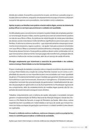 Conclusões e recomendações para a ação 133
divisão de cuidado. Essa política, já existente no país, vai diminuir a pesada carga co-
locada sobre as mulheres, enquanto simultaneamente encoraja os homens a fazerem
sua parte não apenas como provedores, mas também como cuidadores.
Apoiar os pais e as famílias mais pobres a terem salário digno, acesso ao sistema de
justiça eficaz e a serviços que promovam o cuidado com qualidade.
As dificuldades para o envolvimento completo na paternidade são ampliadas pela bai-
xa remuneração de pais e mães, mesmo quando procuram ter envolvimento positivo
na vida de seus filhos e filhas. As políticas de redistribuição de renda para indivíduos
de classes sociais mais baixas trarão benefícios significativos para esses pais e suas
famílias. A reforma no sistema carcerário - que sistematicamente e desproporcional-
mente encarcera jovens, negros e pobres - vai ajudar mais pais a estarem envolvidos
com seus filhos e filhas e aumentará substancialmente o emprego e as prospecções
financeiras desses homens. Essas políticas públicas devem estar combinadas com as
que mencionamos anteriormente: licenças pagas não transferíveis, proteção laboral,
aumento e melhora de creches e escolas, além de um serviço de saúde eficiente.
Divulgar amplamente que incentivam o exercício da paternidade e do cuidado,
como a Licença-Paternidade e a Lei do Acompanhante.
Propor a realização de debates e estudos sobre o impacto econômico da extensão da
Licença-Paternidade e/ou criação da Licença Parental, levando-se em conta a com-
plexidade do assunto e a sua importância para uma sociedade com maior igualdade
de gênero. É fundamental também propor medidas que garantam direitos para casais
homoafetivos e pais homossexuais, bissexuais e transgêneros. O fortalecimento de
campanhas nacionais de conscientização de gestoras(es), trabalhadoras(es) de saú-
de e da população em geral sobre a Lei do Acompanhante e a fiscalização rigorosa de
seu cumprimento, além do estabelecimento de medidas legais quando não for res-
peitada são essenciais para assegurar esses direitos.
Trabalhar conjuntamente com o sistema de saúde, educação e sociedade civil para
garantir a implementação da Política Nacional de Atenção Integral a Saúde dos Ho-
mens e o Pré-Natal do Parceiro, à cargo do Ministério da Saúde. Além disso, outras
experiências bem sucedidas em maternidades e serviços de saúde que incluem ho-
mens em todas as etapas da gestação e promovem o cuidado também à eles devem
ser replicadas.
Prevenir a violência contra a mulheres, contra as crianças e contra os próprios ho-
mens é o caminho para erradicar a violência da sociedade.
Ações que visem interromper o ciclo de violência nas relações familiares é o são pas-
 