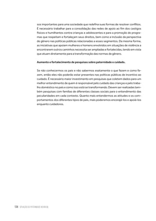 134 situação da paternidade no brasil
sos importantes para uma sociedade que redefina suas formas de resolver conflitos.
É necessário trabalhar para a consolidação das redes de apoio ao fim dos castigos
físicos e humilhantes contra crianças e adolescentes e para a promoção de progra-
mas que respeitam e fortaleçam seus direitos, bem como a inclusão da perspectiva
de gênero nas políticas públicas relacionadas a esses segmentos. Da mesma forma,
as iniciativas que apoiam mulheres e homens envolvidos em situações de violência a
encontrarem outros caminhos necessita ser ampliadas e fortalecidas, tendo em vista
que atuam diretamente para a transformação das normas de gênero.
Aumento e fortalecimento de pesquisas sobre paternidade e cuidado.
Se não conhecermos os pais e não sabermos exatamente o que fazem e como fa-
zem, então eles não poderão estar presentes nas políticas públicas de incentivo ao
cuidado. É necessário maior investimento em pesquisas que coletem dados para um
melhor entendimento de quem é responsável pelo cuidado das crianças e pelo traba-
lho doméstico no país e como isso está se transformando. Devem ser realizadas tam-
bém pesquisas com famílias de diferentes classes sociais para o entendimento das
peculiaridades em cada contexto. Quanto mais entendermos as atitudes e os com-
portamentos dos diferentes tipos de pais, mais poderemos encorajá-los e apoiá-los
enquanto cuidadores.
 