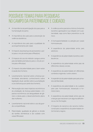 Conclusões e recomendações para a ação 135
ƒƒ A importância da participação dos pais para a
humanização do parto;
ƒƒ A importância dos pais para a prevenção da
violência obstétrica;
ƒƒ A importância dos pais para a qualidade do
acompanhamento pré-natal;
ƒƒ O impacto da presença do pai durante o par-
to para o vínculo entre pais e filhas(os);
ƒƒ O impacto do uso do método-canguru entre
pais de bebês prematuros para o vínculo en-
tre pais e filhos(as);
ƒƒ O impacto da paternidade para o bem-estar
e saúde dos homens;
ƒƒ Levantamento nacional sobre a licença-pa-
ternidade, abordando: conhecimento sobre
legislação atual, opinião sobre sua ampliação
e uso da licença por parte dos homens;
ƒƒ Mensuração dos reais impactos econômicos
da ampliação da licença-paternidade x im-
pactos econômicos da desigualdade de gê-
nero e desta para o desenvolvimento pleno
das mulheres;
ƒƒ Levantamento nacional sobre o uso da guar-
da-compartilhada;
ƒƒ Paternidade, igualdade de gênero e divisão
de tarefas domésticas e de cuidado com
os(as) filhos(as);
ƒƒ A violência entre parceiros íntimos (incluindo
durante a gestação) e sua relação com a pa-
ternidade, seja como fator preventivo ou de
risco;
ƒƒ A homoparentalidade e a adoção por casais
homossexuais;
ƒƒ A experiência da paternidade entre pais
adotivos;
ƒƒ A experiência da paternidade durante a ado-
lescência;
ƒƒ A experiência da paternidade entre pais de
diferentes classes sociais;
ƒƒ A experiência da paternidade em diferentes
contextos regionais, rural e urbano;
ƒƒ A experiência da paternidade para pais priva-
dos de liberdade;
ƒƒ A experiência da paternidade e do cuidado
para pais homossexuais, bissexuais e ho-
mens trans;
ƒƒ A experiência da paternidade entre pais de
crianças que nasceram com alguma deficiên-
cia ou má-formação;
ƒƒ O impacto do racismo e do racismo institu-
cional para a experiência da paternidade en-
tre homens negros;
Possíveis temas para pesquisas
no campo da paternidade e cuidado:
 