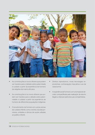 136 situação da paternidade no brasil
ƒƒ As contribuições e novos olhares que podem
ser trazidos para o debate sobre paternidade
e cuidado a partir da experiência de homens
de religiões de matriz africana;
ƒƒ As contribuições e os novos olhares que po-
dem ser trazidos para o debate sobre pater-
nidade e cuidado a partir da experiência de
homens de diferentes populações indígenas;
ƒƒ O envolvimento de homens em outras arenas
de cuidado infantil, como creches, escolas pri-
márias, unidades e clínicas de saúde voltadas
ao público infantil;
ƒƒ Direitos reprodutivos, novas tecnologias re-
produtivas, contracepção masculina e uso de
vasectomia;  
ƒƒ Aexperiênciadehomenscomatomadadede-
cisão compartilhada pela realização de aborto
(legal ou não) por parte de suas companheiras.
 