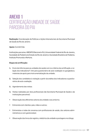 Conclusões e recomendações para a ação 137
ANEXO 1
Certificação Unidade de Saúde
Parceira do Pai
Realização: Coordenação de Políticas e Ações Intersetoriais da Secretaria Municipal
de Saúde do Rio de Janeiro
Apoio: Comitê Vida
Instituições parceiras: ABENFO (Nacional e RJ), Universidade Federal do Rio de Janeiro,
Sociedade de Pediatria do Estado do Rio de Janeiro e Sociedade Brasileira de Pediatria,
Instituto Promundo e ReHuna.
Etapas da certificação:
1.	 Envio de informe para as unidades de saúde com os critérios da certificação, a re-
lação dos indicadores*; link para questionário de auto-avaliação no googledocs;
materiais de apoio para instrumentalização da unidade.
2.	 Seleção dos candidatos à visitação a partir da análise dos indicadores e questio-
nários de auto-avaliação.
3.	 Agendamento das visitas
4.	 Visitas realizadas por dois profissionais (da Secretaria Municipal de Saúde e de
instituições parceiras):
ƒƒ Observação dos diferentes setores da unidade e seu entorno;
ƒƒ Entrevista com clientes: pais, mães e outros;
ƒƒ Entrevistas e rodas de conversa com profissionais de saúde, dos setores admi-
nistrativos e com gestores(as);
ƒƒ Observação dos livros de registro, relatórios da unidade e postagens nos blogs;
 