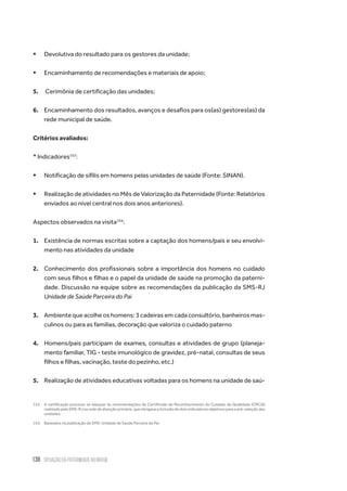 138 situação da paternidade no brasil
ƒƒ Devolutiva do resultado para os gestores da unidade;
ƒƒ Encaminhamento de recomendações e materiais de apoio;
5.	 Cerimônia de certificação das unidades;
6.	 Encaminhamento dos resultados, avanços e desafios para os(as) gestores(as) da
rede municipal de saúde.
Critérios avaliados:
* Indicadores153
:
ƒƒ Notificação de sífilis em homens pelas unidades de saúde (Fonte: SINAN).
ƒƒ Realização de atividades no Mês de Valorização da Paternidade (Fonte: Relatórios
enviados ao nível central nos dois anos anteriores).
Aspectos observados na visita154
:
1.	 Existência de normas escritas sobre a captação dos homens/pais e seu envolvi-
mento nas atividades da unidade
2.	 Conhecimento dos profissionais sobre a importância dos homens no cuidado
com seus filhos e filhas e o papel da unidade de saúde na promoção da paterni-
dade. Discussão na equipe sobre as recomendações da publicação da SMS-RJ
Unidade de Saúde Parceira do Pai
3.	 Ambiente que acolhe os homens: 3 cadeiras em cada consultório, banheiros mas-
culinos ou para as famílias, decoração que valoriza o cuidado paterno
4.	 Homens/pais participam de exames, consultas e atividades de grupo (planeja-
mento familiar, TIG - teste imunológico de gravidez, pré-natal, consultas de seus
filhos e filhas, vacinação, teste do pezinho, etc.)
5.	 Realização de atividades educativas voltadas para os homens na unidade de saú-
153.	 A certificação precisou se adequar às recomendações do Certificado de Reconhecimento do Cuidado de Qualidade (CRCQ)
realizado pela SMS-RJ na rede de atenção primária, que obrigava a inclusão de dois indicadores objetivos para a pré-seleção das
unidades.
154.	 Baseados na publicação da SMS: Unidade de Saúde Parceira do Pai
 
