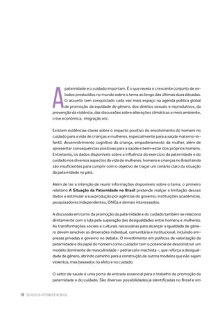 16 situação da paternidade no brasil
A
paternidade e o cuidado importam. É o que revela o crescente conjunto de es-
tudos produzidos no mundo sobre o tema ao longo das últimas duas décadas.
O assunto tem conquistado cada vez mais espaço na agenda pública global
de promoção da equidade de gênero, dos direitos sexuais e reprodutivos, da
prevenção da violência, das discussões sobre alterações climáticas e meio ambiente,
crise econômica,  imigração etc.
Existem evidências claras sobre o impacto positivo do envolvimento do homem no
cuidado para a vida de crianças e mulheres, especialmente para a saúde materno-in-
fantil, desenvolvimento cognitivo da criança, empoderamento da mulher, além  de
apresentar consequências positivas para a saúde e bem-estar dos próprios homens.
Entretanto, os dados disponíveis sobre a influência do exercício da paternidade e do
cuidadonosdiversosaspectosdavidademulheres,homensecriançasnoBrasilainda
são insuficientes para cumprir com o objetivo de traçar um cenário claro da situação
da paternidade no país.
Além de ter a intenção de reunir informações disponíveis sobre o tema, o primeiro
relatório A Situação da Paternidade no Brasil pretende realçar a limitação desses
dados e estimular a sua produção por agências do governo, instituições acadêmicas,
pesquisadores independentes, ONGs e demais interessados.
A discussão em torno da promoção da paternidade e do cuidado também se relaciona
diretamente com a luta pela superação das desigualdades entre homens e mulheres.
As transformações sociais e culturais necessárias para alcançar a igualdade de gêne-
ro devem envolver as dimensões individual, comunitária e institucional, incluindo em-
presas privadas e governo no debate. O investimento em políticas de valorização da
paternidade e do papel do homem como cuidador tem o potencial de desconstruir um
modelo dominante de masculinidade – patriarcal e machista –, que reforça a desigual-
dade de gênero, abrindo caminho para a construção de outros modelos que não sejam
violentos, mas baseados no afeto e no cuidado.
O setor de saúde é uma porta de entrada essencial para o trabalho de promoção da
paternidade e do cuidado. São diversas possibilidades já identificadas no Brasil e em
 