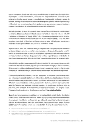 Por que um relatório sobre paternidade e cuidado no Brasil? 17
outros contextos, desde que haja compreensão institucional da importância da abor-
dagem para a saúde das mulheres, crianças e dos próprios homens. Serviços de pla-
nejamento familiar, saúde sexual e reprodutiva, pré e pós natal, pediatria e saúde do
homem, são alguns exemplos de como o sistema pode aproveitar todo o potencial já
evidenciado por pesquisas disponíveis globalmente, que abordam a paternidade e o
cuidado como formas de promover saúde e bem-estar de todos.
Historicamente o sistema de saúde no Brasil tem se focado no binômio saúde mater-
no-infantil. São ainda altos os indicadores de mortalidade materna – 68 por 100.000
– segundo o Ministério da Saúde (2011)12
. Os índices de mortalidade infantil diminu-
íram drasticamente na última década e meia, atualmente em 13,85 a cada 100.00013
nascidos, mas ainda evidenciam um longo percurso a ser trilhado para aproximar o
Brasil dos níveis apresentados por países no hemisfério norte.
A participação ativa dos pais nos serviços de pré-natal e no pós-parto é elemento
fundamental para promover melhora nos indicadores de saúde. Quando há envolvi-
mentodequalidadedopaiaschancesdagestanteaderiraopré-natalaumenta,assim
como aumentam as chances de que a mulher tenha a experiência de um trabalho de
parto menos estressante, além de contribuir para um maior tempo de amamentação.
Hábenefíciostambémparaodesenvolvimentocognitivodacriançaquecontacomdois
cuidadores.Quantoaohomem,aquelesqueusufruemdeumaligaçãoafetivacomseus
filhostendemacuidarmaisdasaúdefísicaementaleapresentarmenoreschances,por
exemplo, de sofrer de doenças coronarianas ou experimentar quadros de depressão.
O Ministério da Saúde do Brasil é um dos poucos no mundo a ter uma linha de aten-
ção voltada para a saúde do homem. A Coordenação Nacional de Saúde do Homem
tem dentre seus eixos de atuação dentro da Política Nacional de Saúde dos Homens
(PNAISH) a paternidade e o cuidado, e desenvolve de forma pioneira o programa Pré-
Natal do Parceiro, que pretende estimular os pais a se envolverem de forma ativa no
pré-natal, mas também de realizarem cuidados relacionados à sua própria saúde.
Esta experiência será melhor detalhada no capítulo Paternidade e Saúde.
Quando os homens se responsabilizam de forma igualitária pelo trabalho doméstico
e de cuidado, estes não remunerados, abrem espaço para que as mulheres também
desenvolvam habilidades profissionais que são pré-requisitos fundamentais para
atender as demandas do mercado de trabalho. Segundo dados do Banco Mundial
(2012)14
, as mulheres hoje em dia são cerca de 40% da força de trabalho no mundo.
12.	 Disponível em: http://bvsms.saude.gov.br/bvs/publicacoes/saude_brasil_2011.pdf
13.	 Disponível em: http://brasilemsintese.ibge.gov.br/populacao/taxas-de-mortalidade-infantil.html
14.	 Dados do Banco Mundial. World Development Report 2012: Gender Equality and Development. Washington, DC: World Bank;
2012. Disponível em: http://bit.ly/XM5lP8
 