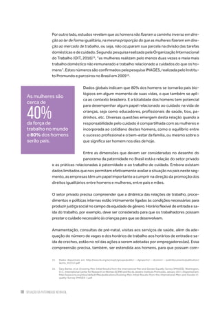 18 situação da paternidade no brasil
Por outro lado, estudos revelam que oshomensnãofizeramocaminhoinversoemdire-
ção ao lar de forma igualitária, na mesma proporção do que as mulheres fizeram em dire-
ção ao mercado de trabalho, ou seja, não ocuparam sua parcela na divisão das tarefas
domésticasedecuidado.SegundopesquisarealizadapelaOrganizaçãoInternacional
do Trabalho (OIT, 2016)15
, “as mulheres realizam pelo menos duas vezes e meia mais
trabalho doméstico não remunerado e trabalho relacionado a cuidados do que os ho-
mens”.EstesnúmerossãoconfirmadospelapesquisaIMAGES,realizadapeloInstitu-
to Promundo e parceiros no Brasil em 200916
.
Dados globais indicam que 80% dos homens se tornarão pais bio-
lógicos em algum momento de suas vidas, o que também se apli-
ca ao contexto brasileiro. E a totalidade dos homens tem potencial
para desempenhar algum papel relacionado ao cuidado na vida de
crianças, seja como educadores, profissionais de saúde, tios, pa-
drinhos, etc. Diversas questões emergem desta relação quando a
responsabilidade pelo cuidado é compartilhada com as mulheres e
incorporada ao cotidiano destes homens, como o equilíbrio entre
o sucesso profissional e o bem-estar da família, ou mesmo sobre o
que significa ser homem nos dias de hoje.
Entre as dimensões que devem ser consideradas no desenho do
panorama da paternidade no Brasil está a relação do setor privado
e as práticas relacionadas à paternidade e ao trabalho de cuidado. Embora existam
dados limitados que nos permitam efetivamente avaliar a situação no país neste seg-
mento, as empresas têm um papel importante a cumprir na direção da promoção dos
direitos igualitários entre homens e mulheres, entre pais e mães.
O setor privado precisa compreender que a dinâmica das relações de trabalho, proce-
dimentos e políticas internas estão intimamente ligadas às condições necessárias para
produzir justiça social no campo da equidade de gênero. Horário flexível de entrada e sa-
ída do trabalho, por exemplo, deve ser considerado para que os trabalhadores possam
prestarocuidadonecessárioàscriançasparaquesedesenvolvam.
Amamentação, consultas de pré-natal, visitas aos serviços de saúde, além da ade-
quação do número de vagas e dos horários de trabalho aos horários de entrada e sa-
ída de creches, estão no rol das ações a serem adotadas por empregadores(as). Essa
compreensão precisa, também, ser estendida aos homens, para que possam com-
15.	 Dados disponíveis em: http://www.ilo.org/wcmsp5/groups/public/---dgreports/---dcomm/---publ/documents/publication/
wcms_457317.pdf
16.	 Gary Barker, et al. Envolving Men: Initial Results from the International Men and Gender Equality Survey (IMAGES). Washington,
D.C.: International Center for Research on Women (ICRW) and Rio de Janeiro: Instituto Promundo. January 2011. Disponível em:
http://www.icrw.org/sites/default/files/publications/Evolving-Men-Initial-Results-from-the-International-Men-and-Gender-E-
quality-Survey-IMAGES-1.pdf
As mulheres são
cerca de
40%da força de
trabalho no mundo
e 80% dos homens
serão pais.
 