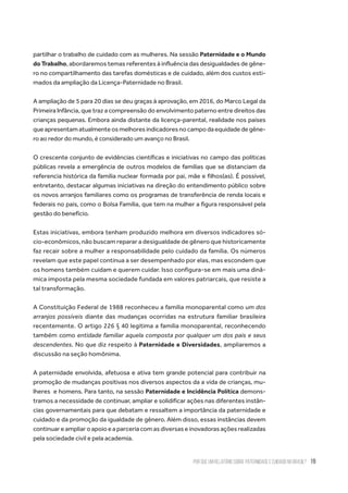 Por que um relatório sobre paternidade e cuidado no Brasil? 19
partilhar o trabalho de cuidado com as mulheres. Na sessão Paternidade e o Mundo
do Trabalho, abordaremos temas referentes à influência das desigualdades de gêne-
ro no compartilhamento das tarefas domésticas e de cuidado, além dos custos esti-
mados da ampliação da Licença-Paternidade no Brasil.
A ampliação de 5 para 20 dias se deu graças à aprovação, em 2016, do Marco Legal da
Primeira Infância, que traz a compreensão do envolvimento paterno entre direitos das
crianças pequenas. Embora ainda distante da licença-parental, realidade nos países
queapresentamatualmenteosmelhoresindicadoresnocampodaequidadedegêne-
ro ao redor do mundo, é considerado um avanço no Brasil.
O crescente conjunto de evidências científicas e iniciativas no campo das políticas
públicas revela a emergência de outros modelos de famílias que se distanciam da
referencia histórica da família nuclear formada por pai, mãe e filhos(as). É possível,
entretanto, destacar algumas iniciativas na direção do entendimento público sobre
os novos arranjos familiares como os programas de transferência de renda locais e
federais no país, como o Bolsa Família, que tem na mulher a figura responsável pela
gestão do benefício.
Estas iniciativas, embora tenham produzido melhora em diversos indicadores só-
cio-econômicos, não buscam reparar a desigualdade de gênero que historicamente
faz recair sobre a mulher a responsabilidade pelo cuidado da família. Os números
revelam que este papel continua a ser desempenhado por elas, mas escondem que
os homens também cuidam e querem cuidar. Isso configura-se em mais uma dinâ-
mica imposta pela mesma sociedade fundada em valores patriarcais, que resiste a
tal transformação.
A Constituição Federal de 1988 reconheceu a família monoparental como um dos
arranjos possíveis diante das mudanças ocorridas na estrutura familiar brasileira
recentemente. O artigo 226 § 40 legitima a família monoparental, reconhecendo
também como entidade familiar aquela composta por qualquer um dos pais e seus
descendentes. No que diz respeito à Paternidade e Diversidades, ampliaremos a
discussão na seção homônima.
A paternidade envolvida, afetuosa e ativa tem grande potencial para contribuir na
promoção de mudanças positivas nos diversos aspectos da a vida de crianças, mu-
lheres  e homens. Para tanto, na sessão Paternidade e Incidência Política demons-
tramos a necessidade de continuar, ampliar e solidificar ações nas diferentes instân-
cias governamentais para que debatam e ressaltem a importância da paternidade e
cuidado e da promoção da igualdade de gênero. Além disso, essas instâncias devem
continuar e ampliar o apoio e a parceria com as diversas e inovadoras ações realizadas
pela sociedade civil e pela academia.
 