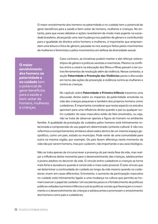 20 situação da paternidade no brasil
O maior envolvimento dos homens na paternidade e no cuidado tem o potencial de
gerar benefícios para a saúde e bem-estar de homens, mulheres e crianças. No en-
tanto, para que esses debates e ações reverberem de modo mais pujante na socie-
dade brasileira, alcançando uma real mudança nos padrões de gênero e contribuindo
para a igualdade de direitos entre homens e mulheres, é importante que empreen-
dam uma leitura crítica de gênero, pautada no nos avanços feitos pelos movimentos
de mulheres e feministas e pelos movimentos em defesa da diversidade sexual.
Caso contrario, as iniciativas podem manter e até reforçar estere-
ótipos de gênero e práticas sexistas e machistas. Mesmo os confli-
tos entre o casal e na educação dos filhos e filhas passam a ter ou-
tras ferramentas de resolução além da violência. Nesse contexto, a
seção Paternidade e Prevenção das Violências pauta a discussão
em torno das ações de prevenção à violência contra as mulheres e
contra as crianças.
No capítulo sobre Paternidade e Primeira Infância trazemos uma
discussão direta sobre os impactos da paternidade envolvida na
vida das crianças pequenas e também dos próprios homens como
cuidadores. É importante considerar que neste aspecto os estudos
apontam para uma influência direta quando o pai ou qualquer ou-
tro cuidador do sexo masculino estão de fato envolvidos, ou seja,
não se trata de observar apenas a figura do homem no ambiente
familiar. A qualidade da prestação de cuidados pelos homens está intimamente re-
lacionada a compreensão do seu papel em determinado contexto cultural. E não nos
referimos a comportamentos similares observados dentro de um mesmo espaço ge-
opolítico, como um país, estado ou município. Pode variar de uma comunidade para
outra na mesma região, por exemplo. Os pais fazem diferença neste momento da
vida não por serem homens, mas por cuidarem, não importando o seu sexo biológico.
Não se trata apenas de circunscrever a presença do pai nesta fase da vida, mas real-
çar a influência deste momento para o desenvolvimento das crianças, adolescentes
e jovens adultos no decorrer da vida. O vínculo entre cuidadores e crianças se torna
mais forte e duradouro quando é construído o mais cedo possível. É este vínculo que
vai determinar a continuidade do cuidado ao longo da vida mesmo quando os cuida-
dores vivem em casas diferentes. Entretanto, o aumento da participação masculina
no cuidado está intimamente ligado a uma mudança na cultura que permita ao ho-
mem exercer o papel de cuidador. Um excelente passo é o fortalecimento de políticas
públicasvoltadasàprimeirainfânciaeoutraspolíticassociaisquefavoreçamocresci-
mento e o desenvolvimento de crianças e adolescentes e promovam o envolvimento
dos homens como pais e cuidadores.
O maior
envolvimento
dos homens na
paternidade e
no cuidado tem
o potencial de
gerar benefícios
para a saúde e
bem-estar de
homens, mulheres
e crianças.
 