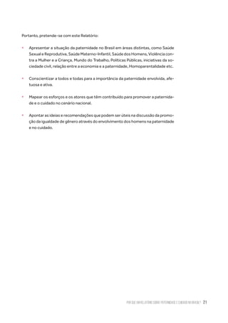 Por que um relatório sobre paternidade e cuidado no Brasil? 21
Portanto, pretende-se com este Relatório:
ƒƒ Apresentar a situação da paternidade no Brasil em áreas distintas, como Saúde
SexualeReprodutiva,SaúdeMaterno-Infantil,SaúdedosHomens,Violênciacon-
tra a Mulher e a Criança, Mundo do Trabalho, Políticas Públicas, iniciativas da so-
ciedade civil, relação entre a economia e a paternidade, Homoparentalidade etc.
ƒƒ Conscientizar a todos e todas para a importância da paternidade envolvida, afe-
tuosa e ativa.
ƒƒ Mapear os esforços e os atores que têm contribuído para promover a paternida-
de e o cuidado no cenário nacional.
ƒƒ Apontar as ideias e recomendações que podem ser úteis na discussão da promo-
ção da igualdade de gênero através do envolvimento dos homens na paternidade
e no cuidado.
 