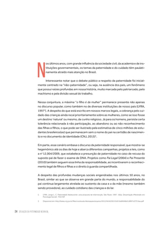 24 situação da paternidade no brasil
N
os últimos anos, com grande influência da sociedade civil, da academia e de ins-
tituições governamentais, os temas da paternidade e do cuidado têm paulati-
namente atraído mais atenção no Brasil.
Interessante notar que o debate público a respeito da paternidade foi inicial-
mente centrado na “não-paternidade”, ou seja, na ausência dos pais, um fenômeno
que possui raízes profundas em nossa história, muito marcada pelo patriarcado, pelo
machismo e pela divisão sexual do trabalho.
Nessa conjuntura, a máxima “o filho é da mulher” permanece presente não apenas
no discurso popular, como também no de diversas instituições de nosso país (LYRA,
19972
). A despeito do que está escrito em nossos marcos legais, a cobrança pelo cui-
dado das crianças ainda recai prioritariamente sobre as mulheres, como se isso fosse
um destino ‘natural’ ou mesmo, de cunho religioso. Já para os homens, persiste certa
tolerância relacionada à não participação, ao abandono ou ao não reconhecimento
das filhas e filhos, o que pode ser ilustrado pela estimativa de cinco milhões de estu-
dantes brasileiros(as) que permanecem sem o nome do pai na certidão de nascimen-
to e no documento de identidade (CNJ, 2015)3
.
Em parte, esse cenário embasa o discurso da paternidade responsável, que mostra-se
hegemônico até os dias de hoje e abarca diferentes campanhas, projetos e leis, como
a no
12.004/2009, que estabelece a presunção de paternidade no caso de recusa do
suposto pai de fazer o exame de DNA. Projetos como Pai Legal (2004) e Pai Presente
(2010) também seguem essa linha da responsabilidade, ao incentivarem o reconheci-
mento legal de filhos e filhas e o direito à guarda compartilhada.
A despeito das profundas mudanças sociais engendradas nos últimos 50 anos, no
Brasil, similar ao que se observa em grande parte do mundo, a responsabilidade do
pai continua largamente atrelada ao sustento da casa e a da mãe (mesmo também
sendo provedora), ao cuidado cotidiano das crianças e do lar.
2.	 LYRA, Jorge L. C. Paternidade Adolescente: uma proposta de intervenção. São Paulo: 1997. 182p. Dissertação (Mestrado em
Psicologia Social) - PUC/SP.
3.	 Disponível em: http://www.cnj.jus.br/files/conteudo/destaques/arquivo/2015/04/b550153d316d6948b61dfbf7c07f13ea.pdf
 