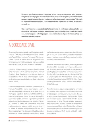 26 situação da paternidade no brasil
Em parte significativa dessas iniciativas, há um compromisso em ir além de inter-
venções e investigações focadas nos indivíduos ou nas relações, partindo também
para um trabalho que vislumbra mudanças culturais e sociais mais amplas. Veja mais
na seção Recomendações para Ação desse relatório sugestões de temas de pesquisa
nessa área.
Elas reconhecem a necessidade do fortalecimento de políticas e ações voltadas aos
direitos de meninas e mulheres e identificam que o trabalho direcionado aos meni-
nos, homens e pais é estratégico para a concretização de alguns direitos que hoje são
realidade apenas no papel.
Organizações da sociedade civil fundadas na dé-
cada de 1990, notadamente a ECOS (SP), o Insti-
tuto Papai (PE) e o Instituto Promundo (RJ), come-
çaram a utilizar as bases teóricas de gênero e/ou
feministas para refletir, pesquisar e propor ações
voltadas à população masculina adulta e jovem.
Em 2001, essas organizações, em conjunto com a
ONGmexicanaSaludyGénero,lançaramomanual
Projeto H: Série Trabalhando com Homens Jovens e
o vídeo Minha vida de João, um marco para o cam-
po de gênero e masculinidades no Brasil e diversos
outros países.
Essa mesma parceria – contando também com o
Instituto Noos (RJ) e outras organizações –, con-
solidada e ampliada com a criação da Rede de Ho-
mens pela Equidade de Gênero/RHEG (2002) e,
mais recentemente, com a fundação da MenEn-
gage Brasil (2015), tem sido a grande responsável
pela introdução de palavras como “direito”, “dese-
jo”, “cuidado” e “afeto” em campanhas, pesquisas
e advocacy sobre a paternidade, sem, no entan-
to, deixar de apontar a responsabilidade dos pais.
Dentre as campanhas dessas instituições, estão:
Paternidade: Desejo, Direito e Compromisso; Amor
dePaideveserdeclarado:registreseufilho!;Dálicen-
ça, eu sou pai!; e Você é meu pai. Saiba mais sobre
essas iniciativas na sessão Paternidade e Incidên-
cia Política desse relatório.
Diversas iniciativas da sociedade civil organizada
brasileira têm contado com importante parce-
ria de agências especializadas da Organização
das Nações Unidas (ONU), com destaque para: o
Fundo de População das Nações Unidas (UNFPA);
a Organização Pan-Americana de Saúde/Orga-
nização Mundial de Saúde (OPAS/OMS); o Fundo
das Nações Unidas para a Infância (UNICEF) e a
ONU Mulheres.
Nosúltimosanos,algunsblogsepáginasemredes
sociais têm sido criados no intuito de compartilhar
a voz dos pais, com seus anseios, medos, desejos
e descobertas, funcionando como ótimos fóruns
de discussão sobre a paternidade. Dentre esses,
destacamos o blog Paizinho vírgula! www.paizi-
nhovirgula.com e o Diário Ilustrado da paternidade:
As aventuras de Maga, Ioiô & Rodrigo Bueno https://
www.facebook.com/asaventurasdemargaridaio-
landaerodrigobueno?fref=photo, o 4Daddy e o Di-
ário do Papai.
A Sociedade Civil
 