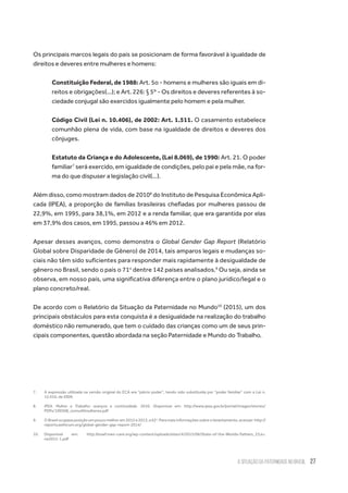 A Situação da Paternidade no Brasil 27
Os principais marcos legais do país se posicionam de forma favorável à igualdade de
direitos e deveres entre mulheres e homens:
Constituição Federal, de 1988: Art. 5o - homens e mulheres são iguais em di-
reitos e obrigações(...); e Art. 226: § 5º - Os direitos e deveres referentes à so-
ciedade conjugal são exercidos igualmente pelo homem e pela mulher.
Código Civil (Lei n. 10.406), de 2002: Art. 1.511. O casamento estabelece
comunhão plena de vida, com base na igualdade de direitos e deveres dos
cônjuges.
Estatuto da Criança e do Adolescente, (Lei 8.069), de 1990: Art. 21. O poder
familiar7
será exercido, em igualdade de condições, pelo pai e pela mãe, na for-
ma do que dispuser a legislação civil(…).
Além disso, como mostram dados de 20108
do Instituto de Pesquisa Econômica Apli-
cada (IPEA), a proporção de famílias brasileiras chefiadas por mulheres passou de
22,9%, em 1995, para 38,1%, em 2012 e a renda familiar, que era garantida por elas
em 37,9% dos casos, em 1995, passou a 46% em 2012.
Apesar desses avanços, como demonstra o Global Gender Gap Report (Relatório
Global sobre Disparidade de Gênero) de 2014, tais amparos legais e mudanças so-
ciais não têm sido suficientes para responder mais rapidamente à desigualdade de
gênero no Brasil, sendo o país o 71o
dentre 142 países analisados.9
Ou seja, ainda se
observa, em nosso país, uma significativa diferença entre o plano jurídico/legal e o
plano concreto/real.
De acordo com o Relatório da Situação da Paternidade no Mundo10
(2015), um dos
principais obstáculos para esta conquista é a desigualdade na realização do trabalho
doméstico não remunerado, que tem o cuidado das crianças como um de seus prin-
cipais componentes, questão abordada na seção Paternidade e Mundo do Trabalho.
7.	 A expressão utilizada na versão original do ECA era “pátrio poder”, tendo sido substituída por “poder familiar” com a Lei n.
12.010, de 2009.
8.	 IPEA. Mulher e Trabalho: avanços e continuidade. 2010. Disponível em: http://www.ipea.gov.br/portal/images/stories/
PDFs/100308_comu40mulheres.pdf
9.	 O Brasil ocupava posição um pouco melhor em 2012 e 2013, a 62a
. Para mais informações sobre o levantamento, acessar: http://
reports.weforum.org/global-gender-gap-report-2014/
10.	Disponível em: http://sowf.men-care.org/wp-content/uploads/sites/4/2015/06/State-of-the-Worlds-Fathers_23Ju-
ne2015-1.pdf
 