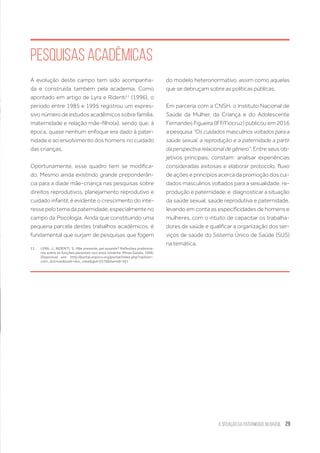 A Situação da Paternidade no Brasil 29
Pesquisas Acadêmicas
A evolução deste campo tem sido acompanha-
da e construída também pela academia. Como
apontado em artigo de Lyra e Ridenti11
(1996), o
período entre 1985 e 1995 registrou um expres-
sivo número de estudos acadêmicos sobre família,
maternidade e relação mãe-filho(a), sendo que, à
época, quase nenhum enfoque era dado à pater-
nidade e ao envolvimento dos homens no cuidado
das crianças.
Oportunamente, esse quadro tem se modifica-
do. Mesmo ainda existindo grande preponderân-
cia para a díade mãe-criança nas pesquisas sobre
direitos reprodutivos, planejamento reprodutivo e
cuidado infantil, é evidente o crescimento do inte-
ressepelotemadapaternidade,especialmenteno
campo da Psicologia. Ainda que constituindo uma
pequena parcela destes trabalhos acadêmicos, é
fundamental que surjam de pesquisas que fogem
11.	 LYRA, J.; RIDENTI, S. Mãe presente, pai ausente? Reflexões prelimina-
res sobre as funções parentais nos anos noventa. Minas Gerais, 1996.
Disponível em: http://portal.anpocs.org/portal/index.php?option=-
com_docman&task=doc_view&gid=5376&Itemid=361
do modelo heteronormativo, assim como aquelas
que se debruçam sobre as políticas públicas.
Em parceria com a CNSH, o Instituto Nacional de
Saúde da Mulher, da Criança e do Adolescente
Fernandes Figueira (IFF/Fiocruz) publicou em 2016
a pesquisa “Os cuidados masculinos voltados para a
saúde sexual, a reprodução e a paternidade a partir
da perspectiva relacional de gênero”. Entre seus ob-
jetivos principais, constam: analisar experiências
consideradas exitosas e elaborar protocolo, fluxo
de ações e princípios acerca da promoção dos cui-
dados masculinos voltados para a sexualidade, re-
produção e paternidade; e  diagnosticar a situação
da saúde sexual, saúde reprodutiva e paternidade,
levando em conta as especificidades de homens e
mulheres, com o intuito de capacitar os trabalha-
dores de saúde e qualificar a organização dos ser-
viços de saúde do Sistema Único de Saúde (SUS)
na temática.
 