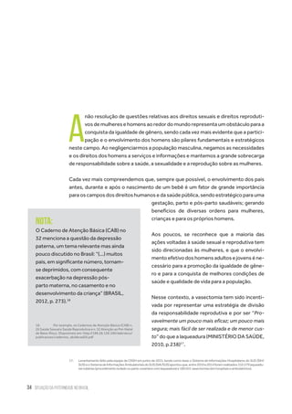 34 situação da paternidade no brasil
A
não resolução de questões relativas aos direitos sexuais e direitos reproduti-
vos de mulheres e homens ao redor do mundo representa um obstáculo para a
conquista da igualdade de gênero, sendo cada vez mais evidente que a partici-
pação e o envolvimento dos homens são pilares fundamentais e estratégicos
neste campo. Ao negligenciarmos a população masculina, negamos as necessidades
e os direitos dos homens a serviços e informações e mantemos a grande sobrecarga
de responsabilidade sobre a saúde, a sexualidade e a reprodução sobre as mulheres.
Cada vez mais compreendemos que, sempre que possível, o envolvimento dos pais
antes, durante e após o nascimento de um bebê é um fator de grande importância
para os campos dos direitos humanos e da saúde pública, sendo estratégico para uma
gestação, parto e pós-parto saudáveis; gerando
benefícios de diversas ordens para mulheres,
crianças e para os próprios homens.
Aos poucos, se reconhece que a maioria das
ações voltadas à saúde sexual e reprodutiva tem
sido direcionadas às mulheres, e que o envolvi-
mento efetivo dos homens adultos e jovens é ne-
cessário para a promoção da igualdade de gêne-
ro e para a conquista de melhores condições de
saúde e qualidade de vida para a população.
Nesse contexto, a vasectomia tem sido incenti-
vada por representar uma estratégia de divisão
da responsabilidade reprodutiva e por ser “Pro-
vavelmente um pouco mais eficaz; um pouco mais
segura; mais fácil de ser realizada e de menor cus-
to” do que a laqueadura (MINISTÉRIO DA SAÚDE,
2010, p.238)17
.
17.	 Levantamento feito pela equipe da CNSH em junho de 2015, tendo como base o Sistema de Informações Hospitalares do SUS (SIH/
SUS)eoSistemadeInformaçõesAmbulatoriaisdoSUS(SIA/SUS)apontouque,entre2010e2014foramrealizados310.579laqueadu-
rastubárias(procedimentoisoladooupartocesarianocomlaqueadura)e189.041vasectomias(emhospitaiseambulatórios).
Nota:
O Caderno de Atenção Básica (CAB) no
32 menciona a questão da depressão
paterna, um tema relevante mas ainda
pouco discutido no Brasil: “(...) muitos
pais, em significante número, tornam-
se deprimidos, com consequente
exacerbação na depressão pós-
parto materna, no casamento e no
desenvolvimento da criança” (BRASIL,
2012, p. 273).18
18.	 Por exemplo, os Cadernos de Atenção Básica (CAB) n.
26 Saúde Sexual e Saúde Reprodutiva e n. 32 Atenção ao Pré-Natal
de Baixo Risco. Disponíveis em: http://189.28.128.100/dab/docs/
publicacoes/cadernos_ab/abcad26.pdf
 