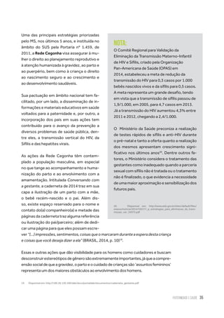 Paternidade e Saúde 35
Uma das principais estratégias priorizadas
pelo MS, nos últimos 5 anos, e instituída no
âmbito do SUS pela Portaria nº 1.459, de
2011, a Rede Cegonha visa assegurar à mu-
lher o direito ao planejamento reprodutivo e
à atenção humanizada à gravidez, ao parto e
ao puerpério, bem como à criança o direito
ao nascimento seguro e ao crescimento e
ao desenvolvimento saudáveis.
Sua pactuação em âmbito nacional tem fa-
cilitado, por um lado, a disseminação de in-
formações e materiais educativos em saúde
voltados para a paternidade e, por outro, a
incorporação dos pais em suas ações tem
contribuído para o avanço da prevenção a
diversos problemas de saúde pública, den-
tre eles, a transmissão vertical do HIV, da
Sífilis e das hepatites virais.
As ações da Rede Cegonha têm contem-
plado a população masculina, em especial
no que tange ao acompanhamento e huma-
nização do parto e ao envolvimento com a
amamentação. Intitulada Conversando com
a gestante, a caderneta de 2014 traz em sua
capa a ilustração de um parto com a mãe,
o bebê recém-nascido e o pai. Além dis-
so, existe espaço reservado para o nome e
contato do(a) companheiro(a) e metade das
páginas da caderneta traz alguma referência
ou ilustração do pai/parceiro; além de dedi-
car uma página para que eles possam escre-
ver“(...)impressões,sentimentos,coisasqueomarcaramduranteaesperadestacriança
e coisas que você deseja dizer a ela” (BRASIL, 2014, p. 10)19
.
Essas e outras ações que dão visibilidade para os homens como cuidadores e buscam
desconstruirestereótiposdegênerosãoextremamenteimportantes,jáqueacompre-
ensãosocialdequeagravidez,opartoeocuidadodecriançassão‘assuntosfemininos’
representa um dos maiores obstáculos ao envolvimento dos homens.
19.	 Disponível em: http://189.28.128.100/dab/docs/portaldab/documentos/caderneta_gestante.pdf
Nota:
O Comitê Regional para Validação da
Eliminação da Transmissão Materno-Infantil
de HIV e Sífilis, criado pela Organização
Pan-Americana de Saúde (OPAS) em
2014, estabeleceu a meta de redução da
transmissão do HIV para 0,3 casos por 1.000
bebês nascidos vivos e da sífilis para 0,5 casos.
A meta representa um grande desafio, tendo
em vista que a transmissão de sífilis passou de
1,9/1.000, em 2005, para 4,7 casos em 2013.
Já a transmissão do HIV aumentou 4,3% entre
2011 e 2012, chegando a 2,4/1.000.
O  Ministério da Saúde preconiza a realização
de testes rápidos de sífilis e anti-HIV durante
o pré-natal e tanto a oferta quanto a realização
dos mesmos apresentam crescimento signi-
ficativo nos últimos anos20
. Dentre outros fa-
tores, o Ministério considera o tratamento das
gestantes como inadequado quando a parceria
sexual com sífilis não é tratada ou o tratamento
não é finalizado, o que evidencia a necessidade
deumamaioraproximaçãoesensibilizaçãodos
futuros pais.
20.	 Disponível em: http://www.aids.gov.br/sites/default/files/
anexos/noticia/2014/56517/_p_estrategias_para_eliminacao_da_trans-
missao_ver_34975.pdf
 