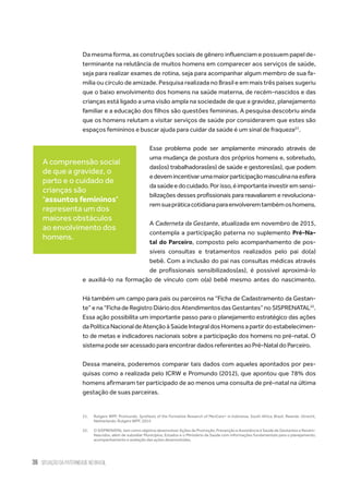 36 situação da paternidade no brasil
Da mesma forma, as construções sociais de gênero influenciam e possuem papel de-
terminante na relutância de muitos homens em comparecer aos serviços de saúde,
seja para realizar exames de rotina, seja para acompanhar algum membro de sua fa-
mília ou círculo de amizade. Pesquisa realizada no Brasil e em mais três países sugeriu
que o baixo envolvimento dos homens na saúde materna, de recém-nascidos e das
crianças está ligado a uma visão ampla na sociedade de que a gravidez, planejamento
familiar e a educação dos filhos são questões femininas. A pesquisa descobriu ainda
que os homens relutam a visitar serviços de saúde por considerarem que estes são
espaços femininos e buscar ajuda para cuidar da saúde é um sinal de fraqueza21
.
Esse problema pode ser amplamente minorado através de
uma mudança de postura dos próprios homens e, sobretudo,
das(os) trabalhadoras(es) de saúde e gestores(as), que podem
edevemincentivarumamaiorparticipaçãomasculinanaesfera
dasaúdeedocuidado.Porisso,éimportanteinvestiremsensi-
bilizações desses profissionais para reavaliarem e revoluciona-
remsuapráticacotidianaparaenvolveremtambémoshomens.
A Caderneta da Gestante, atualizada em novembro de 2015,
contempla a participação paterna no suplemento Pré-Na-
tal do Parceiro, composto pelo acompanhamento de pos-
síveis consultas e tratamentos realizados pelo pai do(a)
bebê. Com a inclusão do pai nas consultas médicas através
de profissionais sensibilizados(as), é possível aproximá-lo
e auxiliá-lo na formação de vínculo com o(a) bebê mesmo antes do nascimento.
Há também um campo para pais ou parceiros na “Ficha de Cadastramento da Gestan-
te”ena“FichadeRegistroDiáriodosAtendimentosdasGestantes”noSISPRENATAL22
.
Essa ação possibilita um importante passo para o planejamento estratégico das ações
daPolíticaNacionaldeAtençãoàSaúdeIntegraldosHomensapartirdoestabelecimen-
to de metas e indicadores nacionais sobre a participação dos homens no pré-natal. O
sistema pode ser acessado para encontrar dados referentes ao Pré-Natal do Parceiro.
Dessa maneira, poderemos comparar tais dados com aqueles apontados por pes-
quisas como a realizada pelo ICRW e Promundo (2012), que apontou que 78% dos
homens afirmaram ter participado de ao menos uma consulta de pré-natal na última
gestação de suas parceiras.
21.	 Rutgers WPF, Promundo. Synthesis of the Formative Research of MenCare+ in Indonesia, South Africa, Brazil, Rwanda. Utrecht,
Netherlands: Rutgers WPF; 2014
22.	 O SISPRENATAL tem como objetivo desenvolver Ações de Promoção, Prevenção e Assistência à Saúde de Gestantes e Recém-
Nascidos, além de subsidiar Municípios, Estados e o Ministério da Saúde com informações fundamentais para o planejamento,
acompanhamento e avaliação das ações desenvolvidas,
A compreensão social
de que a gravidez, o
parto e o cuidado de
crianças são
‘assuntos femininos’
representa um dos
maiores obstáculos
ao envolvimento dos
homens.
 