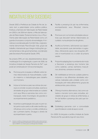 Paternidade e Saúde 39
Desde 2002 a Prefeitura da Cidade do Rio de Ja-
neiro tem a paternidade como política pública.
Instituiu a Semana de Valorização da Paternidade
em 2002 e, de 2004 em diante, o Mês de Valoriza-
ção da Paternidade. Posteriormente criou o Movi-
mento pela Valorização da Paternidade como um
guarda chuva para o conjunto de estratégias. A ini-
ciativa é coordenada pelo Comitê Vida, originaria-
mente denominado Macrofunção Vida, grupo de
trabalho intersetorial que integra instituições go-
vernamentais e não governamentais, coordenado
pela Secretaria Municipal de Saúde, SMS.
Na própria SMS um dos desdobramentos dessa
mobilização foi a implantação, a partir de 2006, da
Iniciativa Unidade de Saúde Parceira do Pai24
, que
pode ser sintetizada em 10 recomendações:
1.	 Promova junto à equipe a reflexão sobre te-
mas relacionados às masculinidades, cuida-
do materno e metodologias para trabalho
com homens.
2.	 Inclua os homens e pais nas rotinas dos ser-
viços e convide-os para consultas, exames e
atividades de grupo relacionadas ao cuidado
com seus filhos e parceiras tais como con-
tracepção, teste imunológico de gravidez e
acompanhamento pediátrico.
3.	 Incentive a participação dos pais no pré-na-
tal, parto e pós-parto e dê a eles tarefas sig-
nificativas como cortar o cordão umbilical ou
dar o primeiro banho. Divulgue o direito de
acompanharem o parto.
24.	 Acesse a cartilha na íntegra para mais detalhes sobre estas recomen-
dações em http://abenfo.redesindical.com.br/arqs/manuais/047.pdf e
veja no ANEXO 1 os critérios para a certificação das Unidades.
4.	 Facilite a presença do pai nas enfermarias,
acompanhando seus filhos(as) interna-
dos(as).
5.	 Promova com os homens atividades educa-
tivas que discutam temas relacionados ao
cuidado, numa perspectiva de gênero.
6.	 Acolha os homens, valorizando sua capaci-
dade, escutando suas demandas e suges-
tões, oferecendo apoio nas situações difí-
ceis e incentivando-os a cuidar da própria
saúde.
7.	 Proponha adaptações no ambiente de modo
a favorecer a presença dos homens tais
como cadeiras, camas, banheiros masculi-
nos, divisórias, cartazes e revistas.
8.	 Dê visibilidade ao tema do cuidado paterno,
incluindo-o nas diferentes atividades edu-
cativas realizadas pela unidade como con-
tracepção, pré-natal, aleitamento, grupos de
adolescentes, pais e idosos.
9.	 Ofereça horários alternativos, tais como sá-
bados e terceiro turno para consultas, ati-
vidades de grupo e visitas às enfermarias, a
fim de facilitar a presença dos pais que tra-
balham.
10.	 Estabeleça parcerias com a comunidade
para fortalecer a rede de apoio social.
Em 2009, foi lançada a cartilha Unidade de Saúde
Parceira do Pai, que alerta, logo em seu início:
Iniciativas bem sucedidas
 