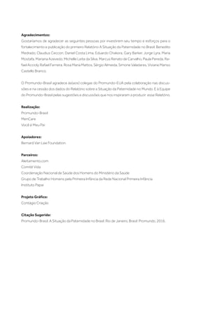 Agradecimentos:
Gostaríamos de agradecer as seguintes pessoas por investirem seu tempo e esforços para o
fortalecimento e publicação do primeiro Relatório A Situação da Paternidade no Brasil: Benedito
Medrado, Claudius Ceccon, Daniel Costa Lima, Eduardo Chakora, Gary Barker, Jorge Lyra, Maria
Mostafa, Mariana Azevedo, Michelle Leite da Silva, Marcus Renato de Carvalho, Paula Pereda, Ra-
fael Accioly, Rafael Ferreira, Rosa Maria Mattos, Sérgio Almeida, Simone Valadares, Viviane Manso
Castello Branco.
O Promundo-Brasil agradece às(aos) colegas do Promundo-EUA pela colaboração nas discus-
sões e na cessão dos dados do Relatório sobre a Situação da Paternidade no Mundo. E à Equipe
do Promundo-Brasil pelas sugestões e discussões que nos inspiraram a produzir esse Relatório.
Realização:
Promundo-Brasil
MenCare
Você é Meu Pai
Apoiadores:
Bernard Van Lee Foundation
Parceiros:
Aleitamento.com
Comitê Vida
Coordenação Nacional de Saúde dos Homens do Ministério da Saúde
Grupo de Trabalho Homens pela Primeira Infância da Rede Nacional Primeira Infância
Instituto Papai
Projeto Gráfico:
Contágio Criação
Citação Sugerida:
Promundo-Brasil. A Situação da Paternidade no Brasil. Rio de Janeiro, Brasil: Promundo, 2016.
 