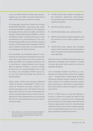 Paternidade e Saúde 41
como um determinante de saúde para esta po-
pulação, que, em média, vive mais de sete anos e
meio a menos do que as mulheres no Brasil.
A Coordenação Nacional de Saúde dos Homens
(CNSH/DAET/SAS/MS), responsável pela imple-
mentaçãodaPNAISH,trabalhacomcinco(05)eixos
de atuação centrais, sendo dois deles, o de Direitos
Sexuais e Direitos Reprodutivos (DSDR) e o de Pa-
ternidade e Cuidado. Compreendendo que o maior
envolvimento com a vida reprodutiva e com a pa-
ternidade gera benefícios para mulheres, crianças e
homens, a CNSH desenvolve a Campanha “Pai Pre-
sente:CuidadoeCompromisso” em toda a rede SUS
e a estratégia do Pré-Natal do Parceiro.
Essa estratégia visa sensibilizar gestores e pro-
fissionais de saúde para a importância do envolvi-
mento ativo dos homens em todas as ações vol-
tadas aos DSDR e aos cuidados posteriores com
o crescimento e desenvolvimento das crianças.
Além de objetivar fortalecer o vínculo e cuidado
do futuro pai com seu(sua) filho(a) e com a mãe
da criança, esta estratégia também busca atu-
ar como uma ‘porta de entrada’ dos homens na
Atenção Básica.
Alguns dados obtidos pela pesquisa telefônica
“Saúde do Homem e Paternidade27
” (CNSH e Ou-
vidoria do Ministério da Saúde), mostram a im-
portância de ações como o Pré-Natal do Parceiro.
Apesar de 81,3% dos homens entrevistados afir-
marem que já participaram de ao menos uma con-
sulta de pré-natal, aparentemente a sua presença
têm sido sub-aproveitada pelos serviços e profis-
sionais de saúde:
27.	 Dados disponíveis em: http://www2.camara.leg.br/atividade-legis-
lativa/comissoes/comissoes-permanentes/comissao-de-defesa-
dos-direitos-da-mulher-cmulher/seminarios-e-outros-eventos/
seminarios-2016/apresntacoes-seminario-marco-legal-6-7-16/
apresentacao-michelle
ƒƒ 41,95% diz que não recebeu orientação so-
bre camisinha, vasectomia, anticoncepcio-
nal,  gravidez e parto no serviço de saúde (pla-
nejamento familiar);
ƒƒ 84,3% não realizou exames;
ƒƒ 64,63% não atualizou seu cartão de vacina;
ƒƒ 80,6% não participou de alguma palestra, roda
de conversa ou curso sobre cuidados com o
bebê e
ƒƒ 54,6% afirmou que, durante a(s) consulta(s)
de pré-natal, o(a) profissional de saúde falava e
dava instruções e informações principalmente
para a gestante.
Nos últimos anos, a CNSH tem feito parcerias com
diferentes instituições para fortalecer e ampliar
o escopo das ações sobre saúde dos homens e
igualdade de gênero.
Com a Fundação Oswaldo Cruz/Fiocruz, a coor-
denação tem desenvolvido, desde 2012, projetos
como:  “Fortalecimento e disseminação da Política
Nacional de Atenção Integral à Saúde do Homem”
(2012 a 2014) e “Os cuidados masculinos voltados
para a saúde sexual, a reprodução e a paternidade a
partir da perspectiva relacional de gênero”, publica-
do em 2016.
Por fim, a CNSH lançou o Curso Ead “Atenção a
homens e mulheres em situação de violência entre
parceiros íntimos”, em parceria com o Programa de
Pós-Graduação da Universidade Federal de Santa
Catarina, capacitando mais de 3 mil profissionais
da Rede SUS entre 2014 e 2015 (violenciaesaude.
ufsc.br) e está desenvolvendo um novo curso Ead,
agora, abordando a Saúde dos Homens.
 
