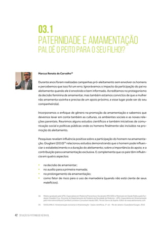 42 situação da paternidade no brasil
03.1
Paternidade e Amamentação
Pai, dê o peito para o seu filho!?
Marcus Renato de Carvalho28
Durante anos foram realizadas campanhas pró-aleitamento sem envolver os homens
e percebemos que isso foi um erro. Ignorávamos o impacto da participação do pai no
aleitamento quando ele é envolvido e bem informado. Acreditamos no protagonismo
da decisão feminina de amamentar, mas também estamos convictos de que a mulher
não amamenta sozinha e precisa de um apoio próximo, e esse lugar pode ser do seu
companheiro(a).
Incorporamos o enfoque de gênero na promoção da amamentação e sabemos que
devemos levar em conta também as culturas, os ambientes sociais e as novas rela-
ções parentais. Reunimos alguns estudos científicos e também iniciativas de comu-
nicação social e políticas públicas onde os homens finalmente são incluídos na pro-
moção do aleitamento.
Pesquisas revelam influência positiva sobre a participação do homem na amamenta-
ção. Giugliani (2010)29
relacionou estudos demonstrando que o homem pode influen-
ciar o estabelecimento e a duração do aleitamento; sobre a importância do apoio; e a
contribuição para a amamentação exclusiva. E complementa que os pais têm influên-
cia em quatro aspectos:
ƒƒ na decisão de amamentar;
ƒƒ no auxílio para a primeira mamada;
ƒƒ no prolongamento da amamentação;
ƒƒ como fator de risco para o uso de mamadeira (quando não está ciente de seus
malefícios).
28.	 MédicograduadopelaUFRJ.EspecialistaemMedicinaPreventivaeSocialpeloIMS/UERJeMestradoemSaúdePúblicapelaFun-
dação Oswaldo Cruz. Docente do Departamento de Pediatria da Faculdade de Medicina - UFRJ. Especialista em Amamentação
pelo International Board Certified Lactation Consultant desde 2001. Pai da Clara e da Sophie. Editor do www.aleitamento.com
29.	 GIUGLIANI, E. Amamentação exclusiva in Amamentação – bases científicas, 3ª. ed. – Rio de Janeiro: Guanabara Koogan, 2010.
 