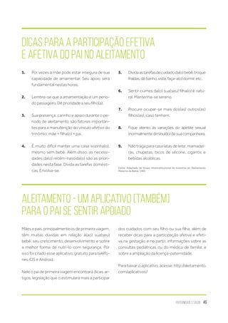 Paternidade e Saúde 45
Dicas para a participação efetiva
e afetiva do Pai no Aleitamento
1.	 Por vezes a mãe pode estar insegura de sua
capacidade de amamentar. Seu apoio será
fundamental nestas horas.
2.	 Lembre-se que a amamentação é um perío-
do passageiro. Dê prioridade a seu filho(a).
3.	 Sua presença, carinho e apoio durante o pe-
ríodo de aleitamento são fatores importan-
tes para a manutenção do vínculo afetivo do
trinômio: mãe + filha(o) + pai.
4.	 É muito difícil manter uma casa sozinha(o),
mesmo sem bebê. Além disso, as necessi-
dades da(o) recém-nascida(o) são as priori-
dades nesta fase. Divida as tarefas domésti-
cas. Envolva-se.
5.	 Dividaastarefasdecuidadoda(o)bebê:troque
fraldas,dêbanho,vista,faça-a(o)dormir,etc.
6.	 Sentir ciúmes da(o) sua(seu) filha(o) é natu-
ral. Mantenha-se sereno.
7.	 Procure ocupar-se mais dos(as) outros(as)
filhos(as), caso tenham.
8.	 Fique atento às variações do apetite sexual
(normalmentediminuído)desuacompanheira.
9.	 Não traga para casa latas de leite, mamadei-
ras, chupetas, bicos de silicone, cigarros e
bebidas alcoólicas.
Fonte: Adaptado de Grupo Interinstitucional de Incentivo ao Aleitamento
Materno da Bahia, 1985.
Aleitamento - Um aplicativo [também]
para o pai se sentir apoiado
Mães e pais, principalmente os de primeira viagem,
têm muitas dúvidas em relação à(ao) sua(seu)
bebê, seu crescimento, desenvolvimento e sobre
a melhor forma de nutri-lo com segurança. Por
isso foi criado esse aplicativo, gratuito para telefo-
nes iOS e Android.
Nele o pai de primeira viagem encontrará dicas, ar-
tigos, legislação que o estimulará mais a participar
dos cuidados com seu filho ou sua filha, além de
receber dicas para a participação afetiva e efeti-
va na gestação e no parto; informações sobre as
consultas pediátricas ou do médico de família; e
sobre a ampliação da licença-paternidade.
Para baixar o aplicativo, acesse: http://aleitamento.
com/aplicativos/
 