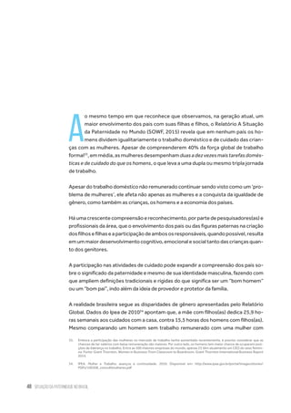 48 situação da paternidade no brasil
A
o mesmo tempo em que reconhece que observamos, na geração atual, um
maior envolvimento dos pais com suas filhas e filhos, o Relatório A Situação
da Paternidade no Mundo (SOWF, 2015) revela que em nenhum país os ho-
mens dividem igualitariamente o trabalho doméstico e de cuidado das crian-
ças com as mulheres. Apesar de compreenderem 40% da força global de trabalho
formal33
,emmédia,asmulheresdesempenhamduasadezvezesmaistarefasdomés-
ticas e de cuidado do que os homens, o que leva a uma dupla ou mesmo tripla jornada
de trabalho.
Apesar do trabalho doméstico não remunerado continuar sendo visto como um ‘pro-
blema de mulheres’, ele afeta não apenas as mulheres e a conquista da igualdade de
gênero, como também as crianças, os homens e a economia dos países.
Há uma crescente compreensão e reconhecimento, por parte de pesquisadores(as) e
profissionais da área, que o envolvimento dos pais ou das figuras paternas na criação
dosfilhosefilhaseaparticipaçãodeambososresponsáveis,quandopossível,resulta
emummaiordesenvolvimentocognitivo,emocionalesocialtantodascriançasquan-
to dos genitores.  
A participação nas atividades de cuidado pode expandir a compreensão dos pais so-
bre o significado da paternidade e mesmo de sua identidade masculina, fazendo com
que ampliem definições tradicionais e rígidas do que significa ser um “bom homem”
ou um “bom pai”, indo além da ideia de provedor e protetor da família.
A realidade brasileira segue as disparidades de gênero apresentadas pelo Relatório
Global. Dados do Ipea de 201034
apontam que, a mãe com filhos(as) dedica 25,9 ho-
ras semanais aos cuidados com a casa, contra 15,5 horas dos homens com filhos(as).
Mesmo comparando um homem sem trabalho remunerado com uma mulher com
33.	 Embora a participação das mulheres no mercado de trabalho tenha aumentado recentemente, é preciso considerar que as
chances de ter salários com baixa remuneração são maiores. Por outro lado, os homens tem maior chance de ocuparem posi-
ções de liderança no trabalho. Entre as 500 maiores empresas do mundo, apenas 23 têm atualmente um CEO do sexo femini-
no. Fonte: Grant Thornton. Women in Business: From Classroom to Boardroom. Grant Thornton International Business Report
2014.
34.	IPEA. Mulher e Trabalho: avanços e continuidade. 2010. Disponível em: http://www.ipea.gov.br/portal/images/stories/
PDFs/100308_comu40mulheres.pdf
 