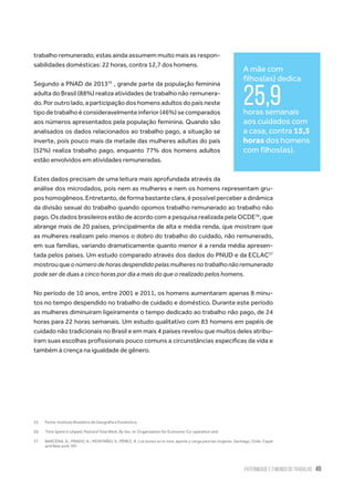 Paternidade e o Mundo do Trabalho 49
trabalho remunerado, estas ainda assumem muito mais as respon-
sabilidades domésticas: 22 horas, contra 12,7 dos homens.
Segundo a PNAD de 201335
, grande parte da população feminina
adulta do Brasil (88%) realiza atividades de trabalho não remunera-
do. Por outro lado, a participação dos homens adultos do país neste
tipodetrabalhoéconsideravelmenteinferior(46%)secomparados
aos números apresentados pela população feminina. Quando são
analisados os dados relacionados ao trabalho pago, a situação se
inverte, pois pouco mais da metade das mulheres adultas do país
(52%) realiza trabalho pago, enquanto 77% dos homens adultos
estão envolvidos em atividades remuneradas.
Estes dados precisam de uma leitura mais aprofundada através da
análise dos microdados, pois nem as mulheres e nem os homens representam gru-
pos homogêneos. Entretanto, de forma bastante clara, é possível perceber a dinâmica
da divisão sexual do trabalho quando opomos trabalho remunerado ao trabalho não
pago. Os dados brasileiros estão de acordo com a pesquisa realizada pela OCDE36
, que
abrange mais de 20 países, principalmente de alta e média renda, que mostram que
as mulheres realizam pelo menos o dobro do trabalho do cuidado, não remunerado,
em sua famílias, variando dramaticamente quanto menor é a renda média apresen-
tada pelos países. Um estudo comparado através dos dados do PNUD e da ECLAC37
mostrou que o número de horas despendido pelas mulheres no trabalho não remunerado
pode ser de duas a cinco horas por dia a mais do que o realizado pelos homens.
No período de 10 anos, entre 2001 e 2011, os homens aumentaram apenas 8 minu-
tos no tempo despendido no trabalho de cuidado e doméstico. Durante este período
as mulheres diminuíram ligeiramente o tempo dedicado ao trabalho não pago, de 24
horas para 22 horas semanais. Um estudo qualitativo com 83 homens em papéis de
cuidado não tradicionais no Brasil e em mais 4 países revelou que muitos deles atribu-
íram suas escolhas profissionais pouco comuns a circunstâncias específicas da vida e
também à crença na igualdade de gênero.
35.	 Fonte: Instituto Brasileiro de Geografia e Estatística.
36.	 Time Spent in Unpaid, Paid and Total Work, By Sex. In: Organization for Economic Co-operation and
37.	 BARCENA, A.; PRADO, A.; MONTAÑO, S.; PÉREZ, R. Los bonos en la mira: aporte y carga para las mujeres. Santiago, Chile: Cepal
and New york, NY:
A mãe com
filhos(as) dedica
25,9horas semanais
aos cuidados com
a casa, contra 15,5
horas dos homens
com filhos(as).
 