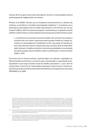 Paternidade e o Mundo do Trabalho 53
entanto, de forma geral, a discussão sobre gênero, homens e masculinidades continua
sendo largamente negligenciada nos mesmos.
Pinheiro et al (2009)46
afirmam que ao focalizarem prioritariamente os direitos das
mulheres, os benefícios concedidos pela legislação trabalhista “(…)consideram que o
papel delas na reprodução social é um dado inquestionável e o dos homens, por sua vez,
marginal” (2009, p. 854). As autoras prosseguem, declarando que a regulação social do
trabalhonoBrasilreforçaacontinuidadededoispressupostospredominantesnopaís:
(...) existência de uma divisão sexual do trabalho não mercantil, que implica a
existência de uma mulher responsável pelas pesadas tarefas do cuidado do-
méstico; e o do paradigma do ‘trabalhador normal’, que supõe um indivíduo do
sexo masculino que não tem vida pessoal e que, portanto, deve ter disponibili-
dade total para o trabalho produtivo e nenhuma possibilidade ou necessidade
de realizar qualquer tipo de trabalho, esforço ou dedicação no universo familiar
(2009, p. 854).
De acordo com as mesmas autoras, o aparato legal e, em especial, a legislação tra-
balhista brasileira contribuem, no mínimo, para a manutenção e a reprodução da de-
sigualdade no que tange à divisão sexual do trabalho reprodutivo47
, o que, além de
comprometer o exercício da “paternidade responsável” pelos homens, mantém lar-
gamenteignoradaaexistênciadefamíliashomoafetivasemonoparentaismasculinas
(PINHEIRO et al, 2009).
liar (2007); Pacto Nacional pelo Enfrentamento à Violência contra as Mulheres (2011); Rede Cegonha (Portaria n. 1.459, de 2011),
o pagamento preferencial dos benefícios do Bolsa Família à mulher responsável pela unidade familiar, dentre outras medidas.
Outro exemplo de política social brasileira que reforça o lugar das mulheres enquanto cuidadoras é o Programa Bolsa Família,
que tem as mesmas como titulares prioritárias. Se por um lado esta medida pode possibilitar um maior empoderamento econô-
mico das mulheres, por outro, pode mais uma vez reforçar que a responsabilidade de cuidar dos filhos e filhas cabe prioritaria-
mente às mães. Partindo do argumento que ter o beneficio em seu nome não representa necessariamente uma transformação
das relações do ponto de vista da igualdade de gênero, o Instituto Papai e o Instituto Promundo estão realizando uma pesquisa
sobre o assunto.
46.	 Luana Pinheiro; Marcelo Galiza; Natália Fontoura. Novos arranjos familiares, velhas convenções sociais de gênero: a licença-paren-
tal como política pública para lidar com essas tensões. 2009. Disponível em: http://www.scielo.br/scielo.php?script=sci_arttex-
t&pid=S0104-026X2009000300013&lng=en&nrm=iso
47.	 A Convenção 156 da Organização Internacional do Trabalho (OIT) de 1981, aborda a igualdade de oportunidades e de tratamento
para trabalhadores e trabalhadores com responsabilidades familiares. Essa Convenção reconhece, dentre outras coisas, que as
responsabilidades familiares de trabalhadores e trabalhadoras devem ser levadas em conta nas políticas. Entretanto, o Brasil
não é seu signatário. Organização Internacional do Trabalho. 2009. Disponível em: http://www.oitbrasil.org.br/sites/default/fi-
les/topic/discrimination/pub/convencao_156_228.pdf
 