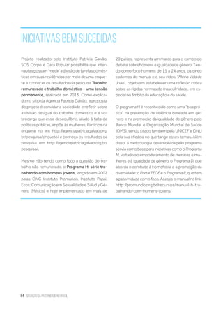 54 situação da paternidade no brasil
Iniciativas bem sucedidas
Projeto realizado pelo Instituto Patrícia Galvão,
SOS Corpo e Data Popular possibilita que inter-
nautaspossam‘medir’adivisãodetarefasdomés-
ticasemsuasresidênciaspormeiodeumaenque-
te e conhecer os resultados da pesquisa Trabalho
remunerado e trabalho doméstico – uma tensão
permanente, realizada em 2013. Como explica-
do no sítio da Agência Patrícia Galvão, a proposta
do projeto é convidar a sociedade e refletir sobre
a divisão desigual do trabalho doméstico e a so-
brecarga que esse desequilíbrio, aliado à falta de
políticas públicas, impõe às mulheres. Participe da
enquete no link http://agenciapatriciagalvao.org.
br/pesquisa/enquete/ e conheça os resultados da
pesquisa em http://agenciapatriciagalvao.org.br/
pesquisa/.
Mesmo não tendo como foco a questão do tra-
balho não remunerado, o Programa H: série tra-
balhando com homens jovens, lançado em 2002
pelas ONG Instituto Promundo, Instituto Papai,
Ecos: Comunicação em Sexualidade e Salud y Gé-
nero (México) e hoje implementado em mais de
20 países, representa um marco para o campo do
debatesobrehomenseigualdadedegênero.Ten-
do como foco homens de 15 a 24 anos, os cinco
cadernos do manual e o seu vídeo, “Minha Vida de
João”, objetivam estabelecer uma reflexão critica
sobre as rígidas normas de masculinidade, em es-
pecial no âmbito da educação e da saúde.
O programa H é reconhecido como uma “boa prá-
tica” na prevenção da violência baseada em gê-
nero e na promoção da igualdade de gênero pelo
Banco Mundial e Organização Mundial de Saúde
(OMS), sendo citado também pela UNICEF e ONU
pela sua eficácia no que tange esses temas. Além
disso, a metodologia desenvolvida pelo programa
serviu como base para iniciativas como o Programa
M, voltado ao empoderamento de meninas e mu-
lheres e à igualdade de gênero, o Programa D, que
aborda o combate à homofobia e a promoção da
diversidade; o Portal PEGE e o Programa P, que tem
a paternidade como foco. Acesse o manual no link:
http://promundo.org.br/recursos/manual-h-tra-
balhando-com-homens-jovens/
 